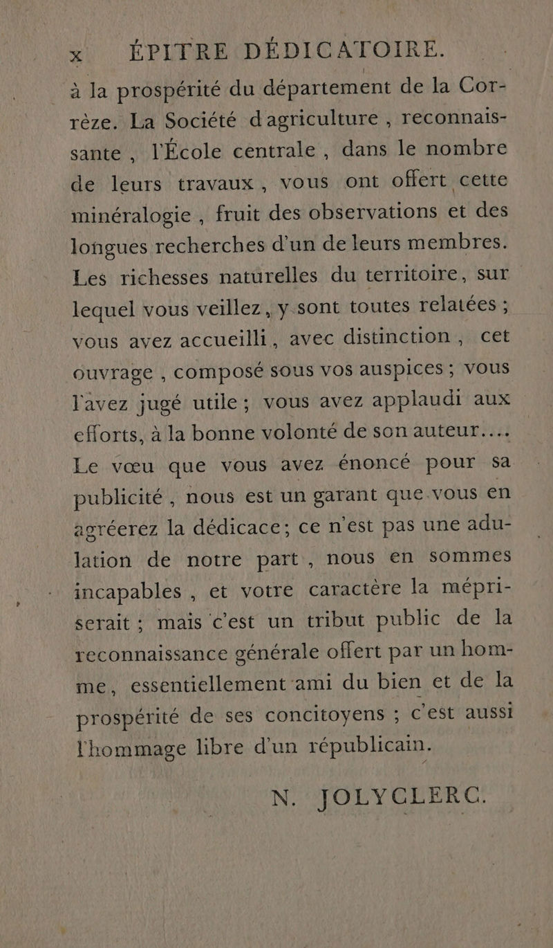à la prospérité du département de la Cor- rèze. La Société d agriculture , reconnais- sante , l'École centrale, dans le nombre de leurs travaux, vous ont offert cette minéralogie , fruit des observations et des longues recherches d’un de leurs membres. Les richesses naturelles du territoire, sur lequel vous veillez, y sont toutes relatées ; vous avez accueilli, avec distinction, cet ouvrage , composé SOUS VOS AUSPICES ; VOUS l'avez jugé utile; vous avez applaudi aux efforts, à la bonne volonté de son auteur... Le vœu que vous avez énoncé pour sa publicité, nous est un garant que.vous en agréerez la dédicace; ce nest pas une adu- lation de notre part, nous en sommes incapables , et votre caractère la mépri- serait: mais c'est un tribut public de la reconnaissance générale offert par un hom- me. essentiellement ami du bien et de Ja prospérité de ses concitoyens ; c'est aussi l'hommage libre d'un républicain. N. JOLYCLERC: