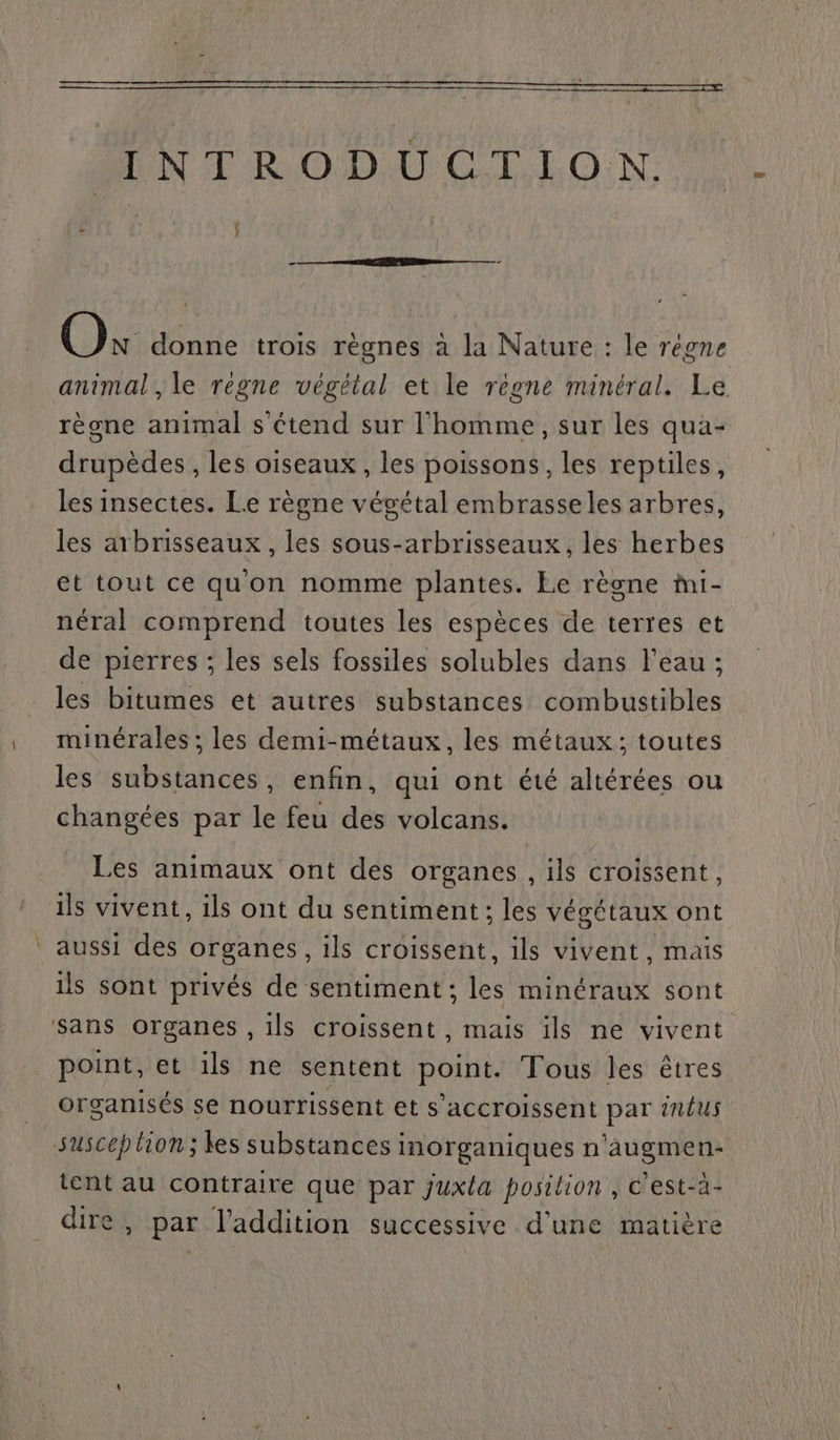 2 NE RODAPCTEIO.N. Où donne trois règnes à la Nature : le régne animal , le regne végétal et le regne minéral. Le règne animal s'étend sur l'homme, sur les qua- drupèdes , les oiseaux, les poissons, les reptiles, les insectes. Le règne végétal embrasseles arbres, les arbrisseaux , les sous-arbrisseaux, les herbes et tout ce qu'on nomme plantes. Le règne mi- néral comprend toutes les espèces de terres et de pierres ; les sels fossiles solubles dans l'eau ; les bitumes et autres substances combustibles minérales ; les demi-métaux, les métaux; toutes les substances, enfin, qui ont été altérées ou changées par le feu des volcans. Les animaux ont des organes, ils croissent, ils vivent, ils ont du sentiment; les végétaux ont aussi des organes, ils croissent, ils vivent, mais ils sont privés de sentiment; É minéraux sont point, et ils ne sentent point. Tous les êtres organisés se nourrissent et s’accroissent par nus susceh lion; les substances inorganiques n'’augmen- tent au contraire que par juxta position , c'est-à- dire, par l'addition successive d'une matière