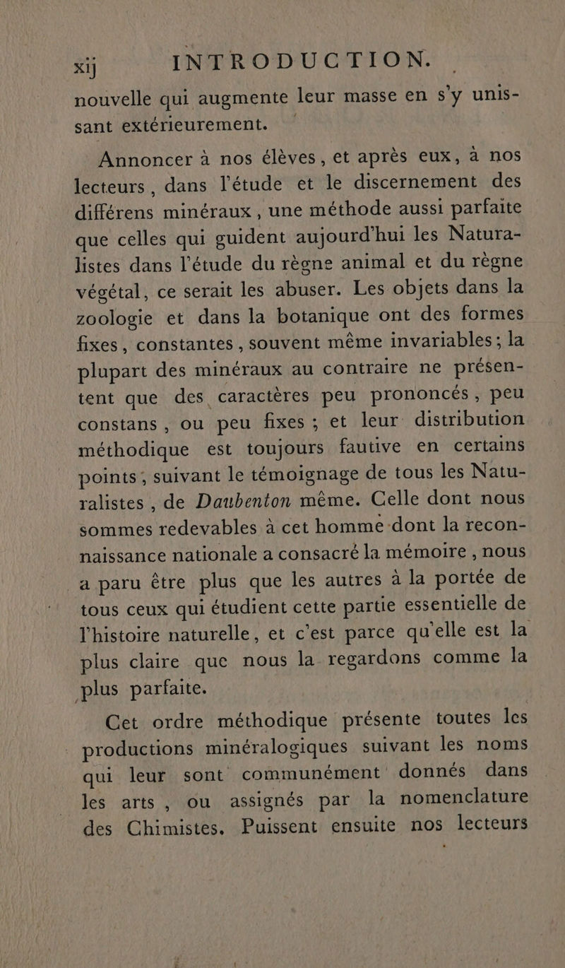 nouvelle qui augmente leur masse en s'y unis- sant extérieurement. Annoncer à nos élèves, et après eux, à nos lecteurs, dans l'étude et le discernement des différens minéraux , une méthode aussi parfaite que celles qui guident aujourd'hui les Natura- listes dans l'étude du règne animal et du règne végétal, ce serait les abuser. Les objets dans la zoologie et dans la botanique ont des formes fixes, constantes, souvent même invariables; la plupart des minéraux au contraire ne présen- tent que des caractères peu prononcés, peu constans , ou peu fixes ; et leur distribution méthodique est toujours fautive en certains points; suivant le témoignage de tous les Natu- ralistes , de Daubenton même. Celle dont nous sommes redevables à cet homme dont la recon- naissance nationale a consacré la mémoire , nous a paru être plus que les autres à la portée de tous ceux qui étudient cette partie essentielle de l’histoire naturelle, et c'est parce qu'elle est la plus claire que nous la regardons comme la plus parfaite. Cet ordre méthodique présente toutes les . productions minéralogiques suivant les noms qui leur sont communément donnés dans les arts, ou assignés par la nomenclature des Chimistes. Puissent ensuite nos lecteurs