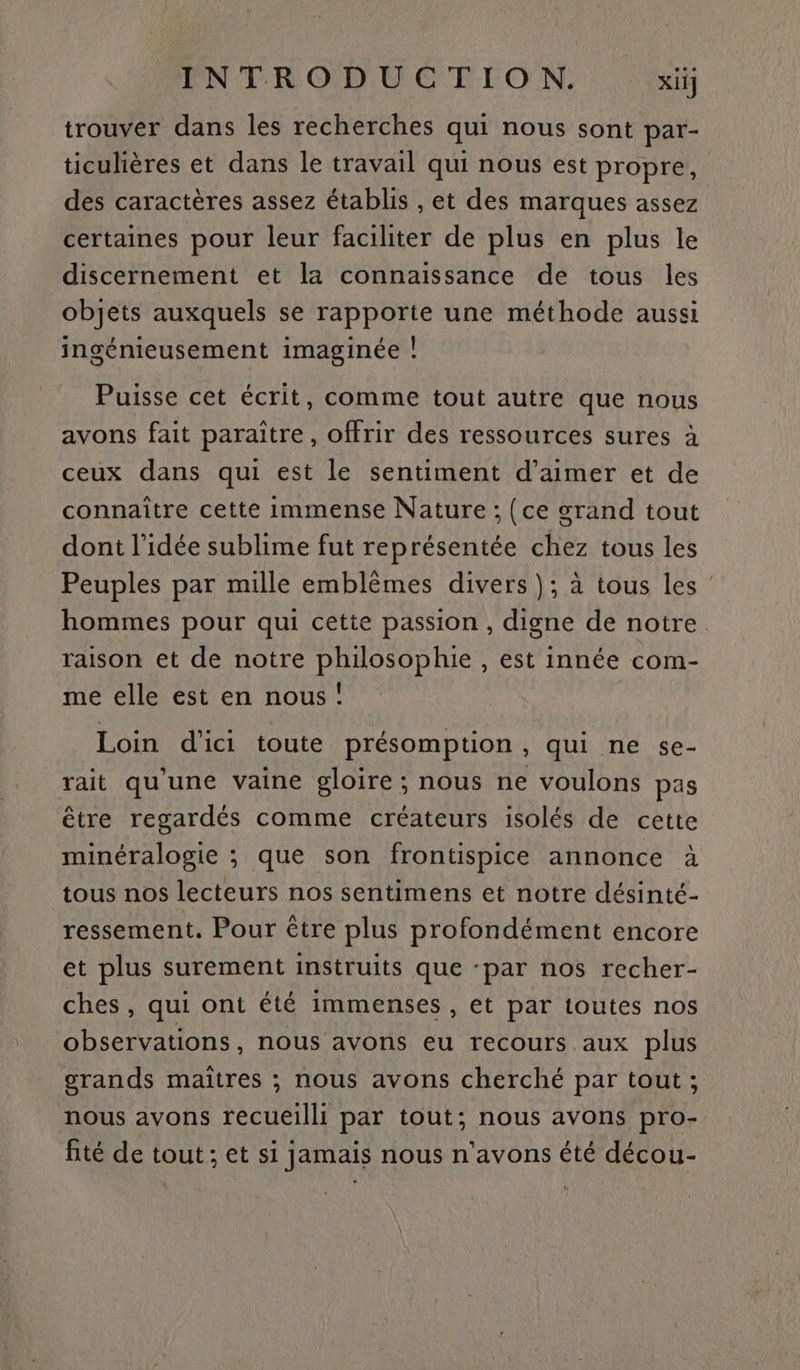 trouver dans les recherches qui nous sont par- ticulières et dans le travail qui nous est propre, des caractères assez établis , et des marques assez certaines pour leur faciliter de plus en plus le discernement et la connaissance de tous les objets auxquels se rapporte une méthode aussi ingénieusement imaginée | Puisse cet écrit, comme tout autre que nous avons fait paraître, offrir des ressources sures à ceux dans qui est le sentiment d'aimer et de connaître cette immense Nature ; {ce grand tout dont l’idée sublime fut représentée chez tous les Peuples par mille emblèmes divers }; à tous les : hommes pour qui cette passion , digne de notre raison et de notre philosophie , est innée com- me elle est en nous! Loin d'ici toute présomption, qui ne se- rait qu'une vaine gloire ; nous ne voulons pas être regardés comme créateurs isolés de cette minéralogie ; que son frontispice annonce à tous nos lecteurs nos sentimens et notre désinté- ressement. Pour être plus profondément encore et plus surement instruits que ‘par nos recher- ches , qui ont été immenses , et par toutes nos observations, nous avons eu recours aux plus orands maitres ; nous avons cherché par tout ; nous avons recueilli par tout; nous avons pro- fité de tout ; et si jamais nous n'avons été décou-