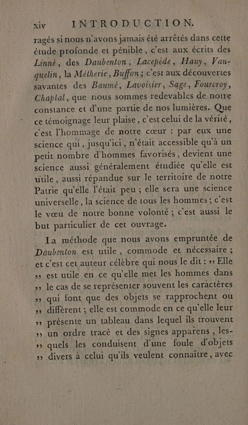 ragés sinous n'avons jamais été arrêtés dans cette étude profonde et pénible , cest aux écrits des Linné. des Daubenton, Laccpede, Hauy, Vau- quelin, la Mélherie, Buffon ; c'est aux découvertes savantes des Baumé, Lavoisier, Sage, Fourcroy, Chaplal, que nous sommes redevables de notre constance et d'une partie de nos lumières. Que ce témoignage leur plaise, c’est celui de la vérité, c'est l'hommage de notre cœur : par eux une science qui , Jusqu'ici, n’était accessible qu à un petit nombre d'hommes favorisés, devient une science aussi généralement étudiée qu'elle est utile, aussi répandue sur le territoire de notre Patrie qu'elle l'était peu; elle sera une science universelle, la science de tous les hommes ; c'est le vœu de notre bonne volonté ; c'est aussi le but particulier de cet ouvrage. Ia méthode que nous avons empruntée de Daubenton est utile, commode et nécessaire ; et C'est cet auteur célèbre qui nous le dit : »» Elle » est utile en ce qu’elle met les hommes dans »» le cas de se représenter souvent les caractères » qui font que des objets se rapprochent ou diffèrent ; elle est commode en ce qu'elle leur »» présente un tableau dans lequel ils trouvent »» un ordre tracé et des signes apparens , les- » quels les conduisent d'une foule d'objets » divers à celui qu'ils veulent connaitre, avec