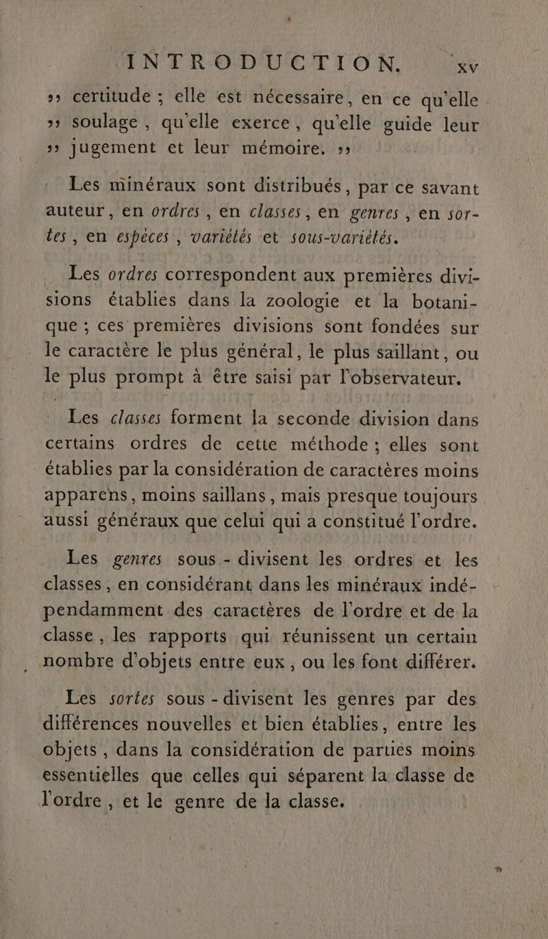 >» certitude ; elle est nécessaire, en ce qu’elle »» soulage , quelle exerce, qu’elle guide leur 3» jugement et leur mémoire. »; Les minéraux sont distribués, par ce savant auteur, en ordres, en classes, en genres, en sor- des , en especes , variélés et sous-Variétés. . Les ordres correspondent aux premières divi- sions établies dans la zoologie et la botani- que ; ces premières divisions sont fondées sur le caractère le plus général, le plus saillant, ou le plus prompt à être saisi par l'observateur. Les classes forment la seconde division dans certains ordres de cette méthode ; elles sont établies par la considération de caractères moins apparens, moins saillans , mais presque toujours aussi généraux que celui qui a constitué l’ordre. Les genres sous - divisent les ordres et les classes, en considérant dans les minéraux indé- pendamment des caractères de l'ordre et de la classe , les rapports qui réunissent un certain nombre d'objets entre eux, ou les font différer. Les sortes sous - divisent les genres par des différences nouvelles et bien établies, entre les objets , dans la considération de parties moins essentielles que celles qui séparent la classe de l'ordre , et le genre de la classe.