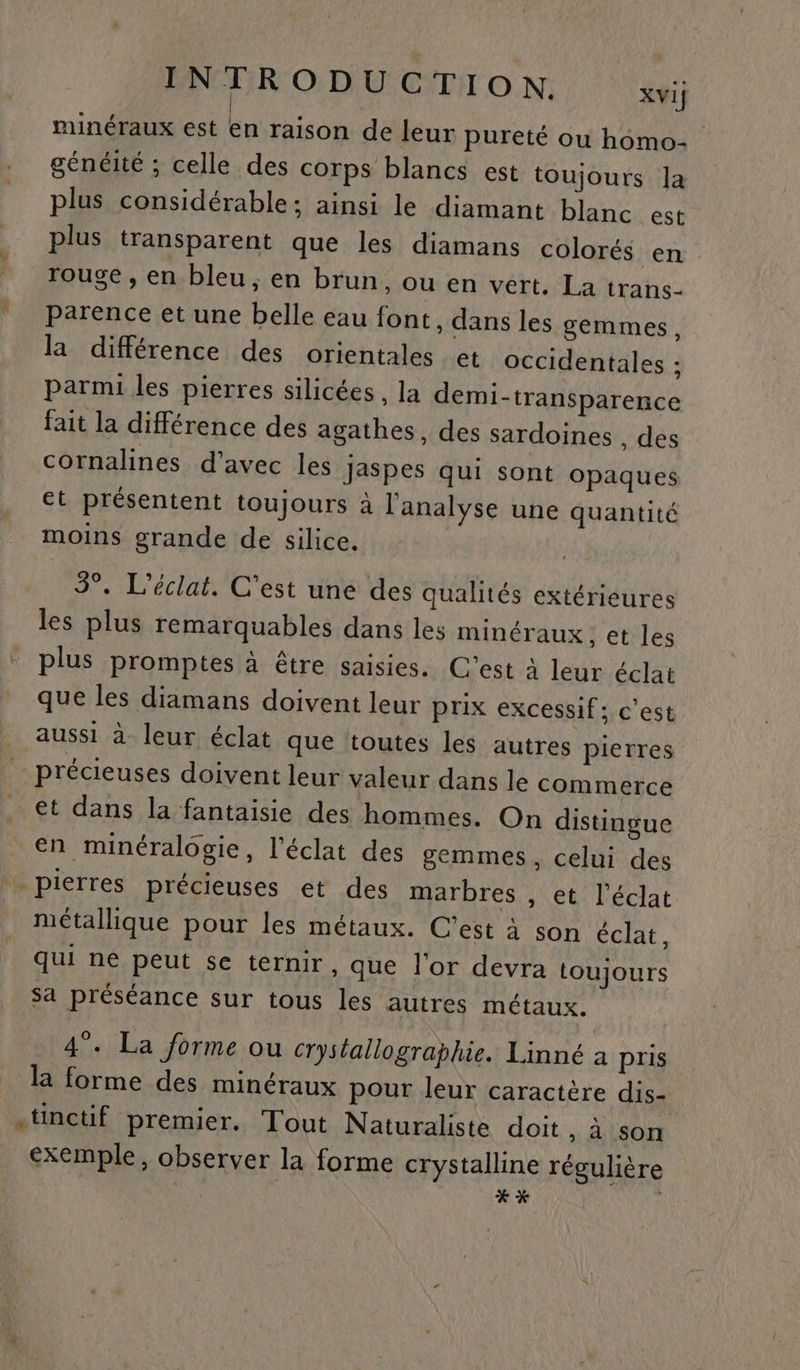 minéraux est én raison de leur pureté ou homo- généité ; celle des corps blancs est toujours Ja plus considérable; ainsi le diamant blanc est plus transparent que les diamans colorés ien rouge , en bleu, en brun, ou en vert, La trans. parence et une belle eau font, dans les gemmes. la différence des orientales et occidentales ; parmi les pierres silicées, la demi-transparence fait la différence des agathes, des sardoines , des cornalines d'avec les Jaspes qui sont opaques et présentent toujours à l'analvse une quantité moins grande de silice. 3°. L'éclat. C’est une des qualités extérieures les plus remarquables dans les minéraux; et les plus promptes à être saisies. C’est à leur éclat que les diamans doivent leur prix excessif; c'est aussi à leur éclat que toutes les autres pierres précieuses doivent leur valeur dans le commerce … €t dans la fantaisie des hommes. On distingue en minéralogie, l'éclat des gemmes, celui des . pierres précieuses et des marbres , et l'éclat métallique pour les métaux. C'est à son éclat, qui né peut se ternir, que l'or devra toujours Sa préséance sur tous les autres métaux. 4. La forme ou crystallographie. Linné à pris la forme des minéraux pour leur caractère dis- . .tinctif premier. Tout Naturaliste doit , à son exemple, observer la forme crystalline régulière | xx
