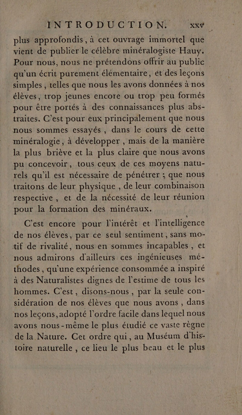 plus approfondis , à cet ouvrage immortel que vient de publier le célèbre minéralogiste Hauy. Pour nous, nous ne prétendons offrir au public qu'un écrit purement élémentaire, ét des leçons simples , telles que nous les avons données à nos élèves, trop jeunes encore ou trop peu formés pour être portés à des connaissances plus abs- traites. C'est pour eux principalement que nous nous sommes essayés , dans le cours de cette minéralogie, à développer , mais de la manière la plus briève et la plus claire que nous avons pu concevoir, tous ceux de ces moyens natu- rels qu'il est nécessaire de pénétrer ; que nous traitons de leur physique , de leur combinaison respective, et de la nécessité de leur réunion pour la formation des minéraux. C’est encore pour l'intérêt et l'intelligence de nos élèves, par ce seul sentiment , sans mo- tif de rivalité, nous en sommes incapables , et nous admirons d'ailleurs ces ingénieuses mé- thodes , qu'une expérience consommée a inspiré à des Naturalistes dignes de l'estime de tous les hommes. C’est, disons-nous , par la seule con- sidération de nos élèves que nous avons , dans nos leçons, adopté l'ordre facile dans lequel nous avons nous-même le plus étudié ce vaste règne de la Nature. Cet ordre qui, au Muséum d his- toire naturelle , ce lieu le plus beau et le plus