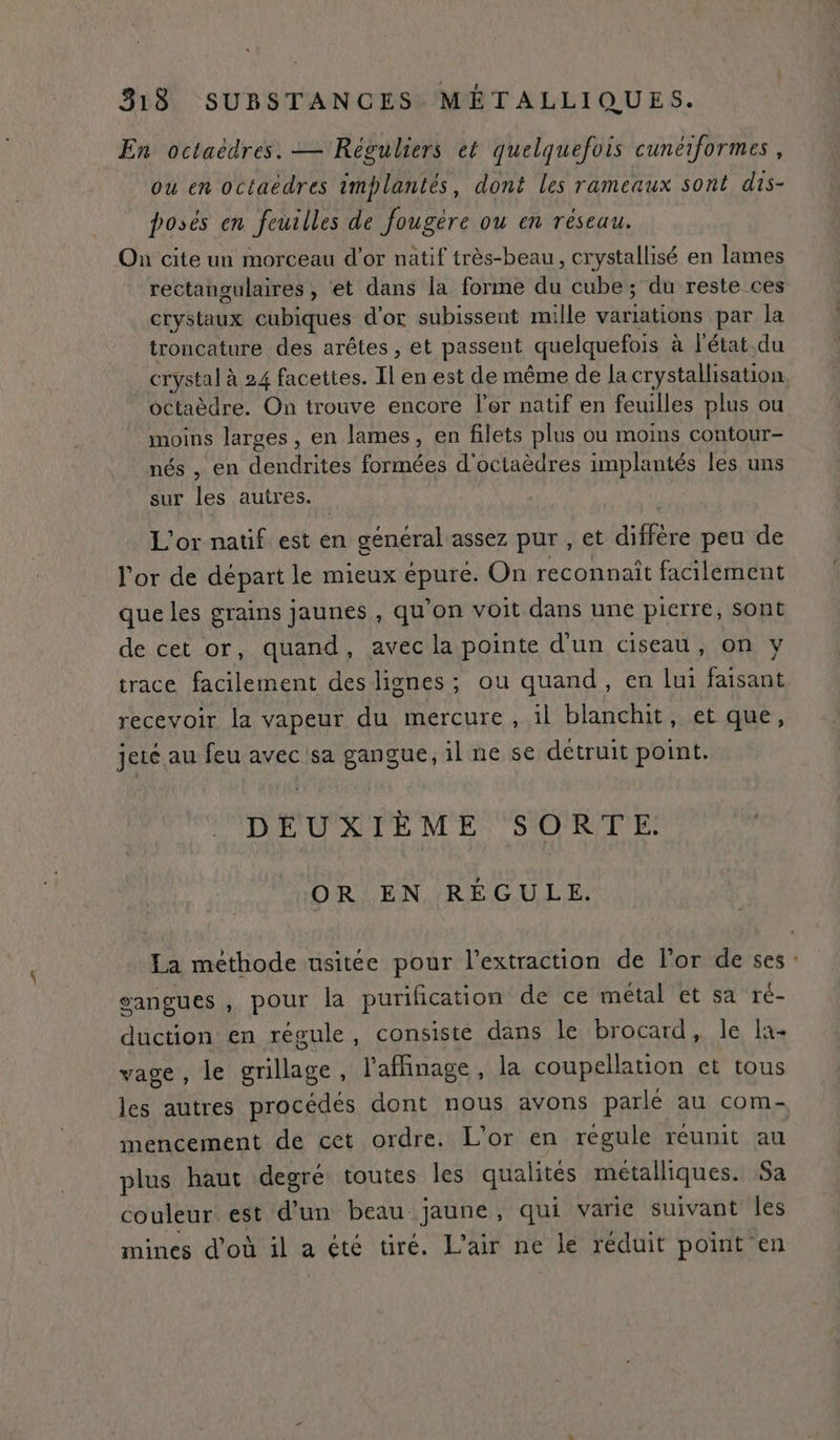 En octaëèdres. — Réguliers et quelquefois cunéiformes, ou en octaëdres implantés, dont les rameaux sont dis- posés en feuilles de fougéère ou en réseau. On cite un morceau d’or natif très-beau, crystallisé en lames rectangulaires, et dans la forme du cube; du reste ces crystaux cubiques d’or subissent mille variations par la troncature des arêtes , et passent quelquefois à l'état.du crystal à 24 facettes. Il en est de même de la crystallisation octaèdre. On trouve encore ler natif en feuilles plus ou moins larges, en lames, en filets plus ou moins contour- nés , en dendrites formées d'octaèdres implantés les uns sur les autres. | L'or natif est en général assez pur , et diffère peu de l'or de départ le mieux épuré. On reconnaît facilement que les grains jaunes , qu'on voit dans une pierre, sont de cet or, quand, avec la pointe d'un ciseau, on y trace facilement des lignes; ou quand, en lui faisant recevoir la vapeur du mercure, il blanchit, et que, jeté au feu avec sa gangue, il ne se détruit point. DEUXIÈME SORTE. OR EN RÉGULE. La méthode usitée pour l'extraction de l'or de ses: gangues , pour la purification de ce métal et sa ré- duction en régule, consisté dans le brocard, le la vage, le grillage, l'affinage, la coupellation et tous les autres procédés dont nous avons parle au com- mencement de cet ordre. L'or en régule réunit au plus haut degré toutes les qualités métalliques. Sa couleur est d’un beau jaune, qui varie suivant les mines d’où il a été tiré. L'air ne le réduit point en