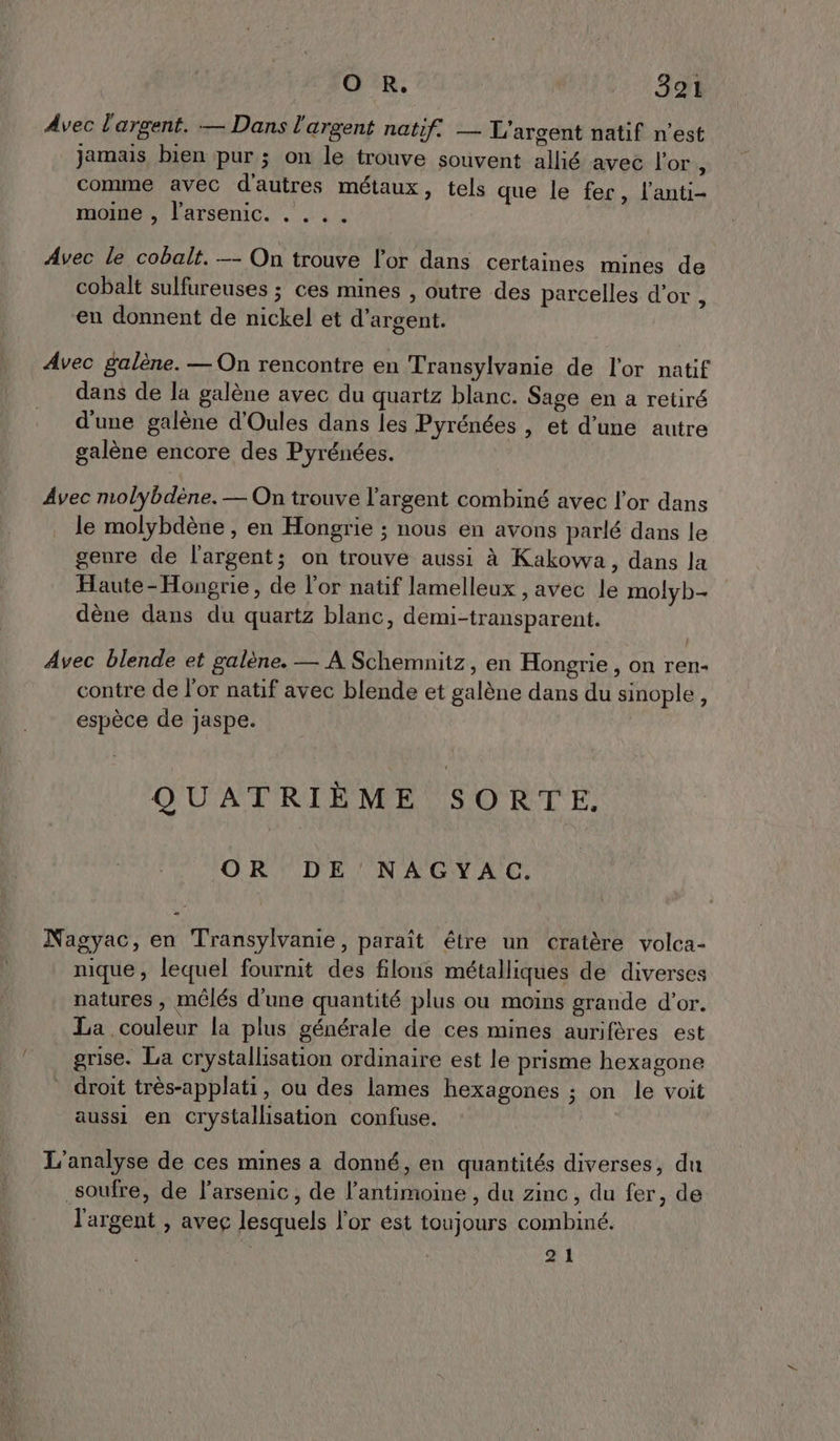 Avec l'argent. — Dans l'argent natif. — L'argent natif n’est jamais bien pur ; on le trouve souvent allié avec l'or É comme avec d'autres métaux, tels que le fer, l’anti- moine , l'arsenic. . . . . Avec le cobalt. —- On trouve l'or dans certaines mines de cobalt sulfureuses ; ces mines , outre des parcelles d’or , en donnent de nickel et d'argent. Avec galène. — On rencontre en Transylvanie de l'or natif dans de la galène avec du quartz blanc. Sage en a retiré d'une galène d'Oules dans les Pyrénées , et d’une autre galène encore des Pyrénées. Avec molybdène. — On trouve l'argent combiné avec l'or dans le molybdène , en Hongrie ; nous en avons parlé dans le genre de l'argent; on trouve aussi à Kakowa, dans la Haute-Hongrie, de l'or natif lamelleux , avec le molyb- dène dans du quartz blanc, demi-transparent. Avec blende et galène. — À Schemnitz, en Hongrie, on ren- contre de l'or natif avec blende et galène dans du sinople, espèce de jaspe. QUATRIÈME SORTE. OR DE NAGYAC. Nagyac, en Transylvanie, paraît étre un cratère volca- nique, lequel fournit des filons métalliques de diverses natures , mêlés d'une quantité plus ou moins grande d’or. La couleur la plus générale de ces mines aurifères est grise. La crystallisation ordinaire est le prisme hexagone * droit très-applati, ou des lames hexagones ; on le voit aussi en crystallisation confuse. L'analyse de ces mines a donné, en quantités diverses, du soufre, de l'arsenic, de l’antimoine , du zinc, du fer, de l'argent , avec lesquels l'or est toujours combiné. 2 1