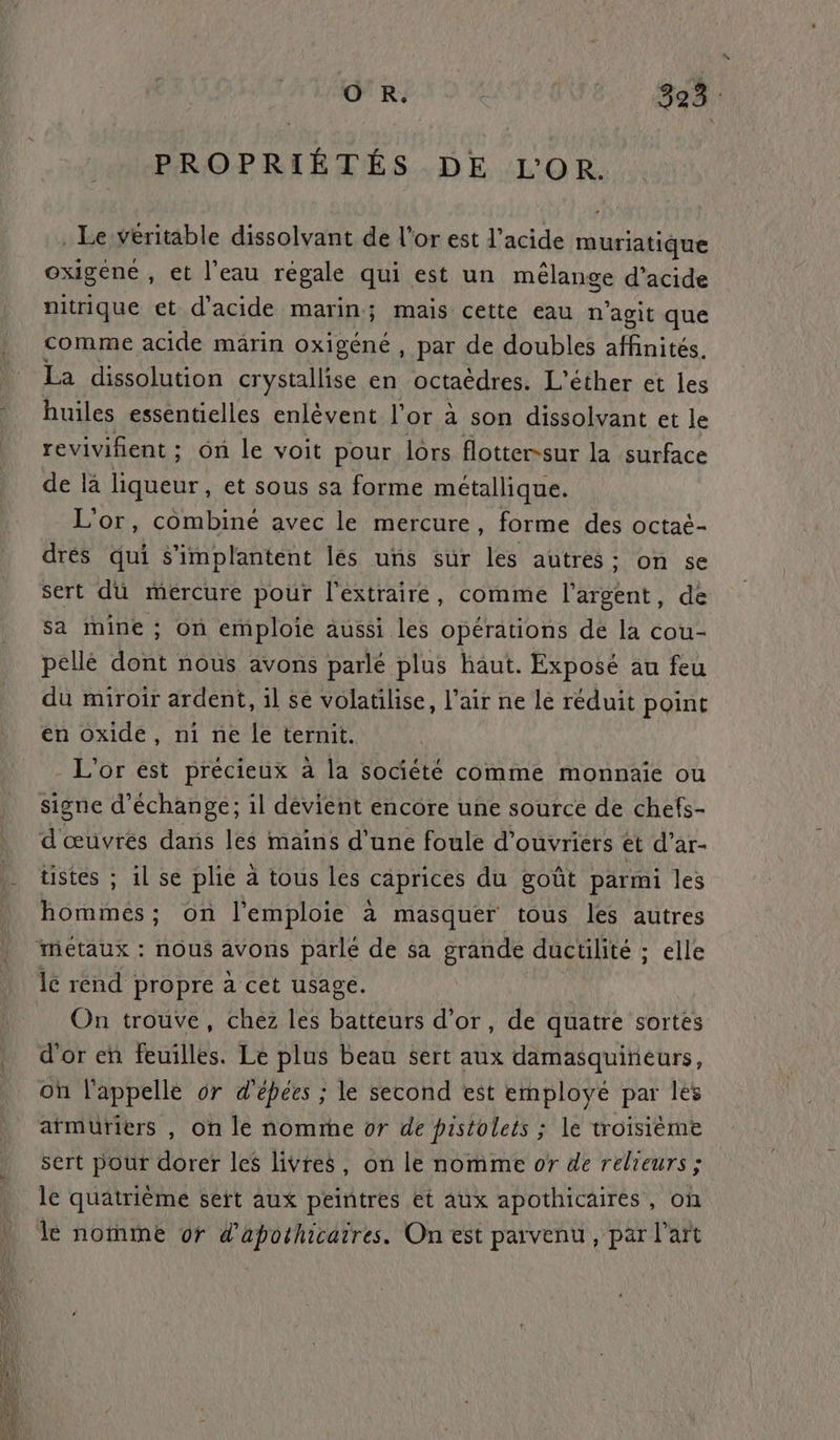 PROPRIÉTÉS DE L'OR. . Le veritable dissolvant de l'or est l'acide muriatique oxigene , et l’eau régale qui est un mélange d'acide nitrique et d'acide marin; mais cette eau n'agit que comme acide märin oxigéné , par de doubles affinités. La dissolution crystallise en octaëèdres. L'éther et les huiles essentielles enlèvent l'or à son dissolvant et le revivifient ; on le voit pour lors flotter-sur la surface de là liqueur, et sous sa forme métallique. L'or, combiné avec le mercure, forme des octaé- drés qui s’implantent lés uns sur les autres: on se sert dü mercure pour l'éxtraire, comme lat: de sa mine ; on emploie aussi les opérations de la cou- pellé dont nous avons parlé plus haut. Exposé au feu du miroir ardent, il se volatilise, air ne le réduit point en oxide, ni ne le ternit. L'or est précieux à la société comme monnaie ou signe d'échange; il dévient encore une source de chets- d'œuvrés dans les mains d’une foule d'ouvriers et d’ar- tistes ; il se plie a tous les caprices du goût parmi les hommes; on l'emploie à masquer tous les autres Métaux : nous avons parlé de sa grande ductilité ; elle lé rend propre à cet usage. On trouve, chez les batteurs d’or, de quatre sortes d'or en feuilles. Le plus beau sert aux damasquirieurs, où l'appelle or d’épées ; le second est employé par les armüriers , on le nomme or de pistolets ; le troisième sert pour dorer les livres, on le nomme or de relieurs ; le quatrième sert aux peintres et aux apothicaires, on le nomme or d'apothicarres. On est parvenu, par l’art