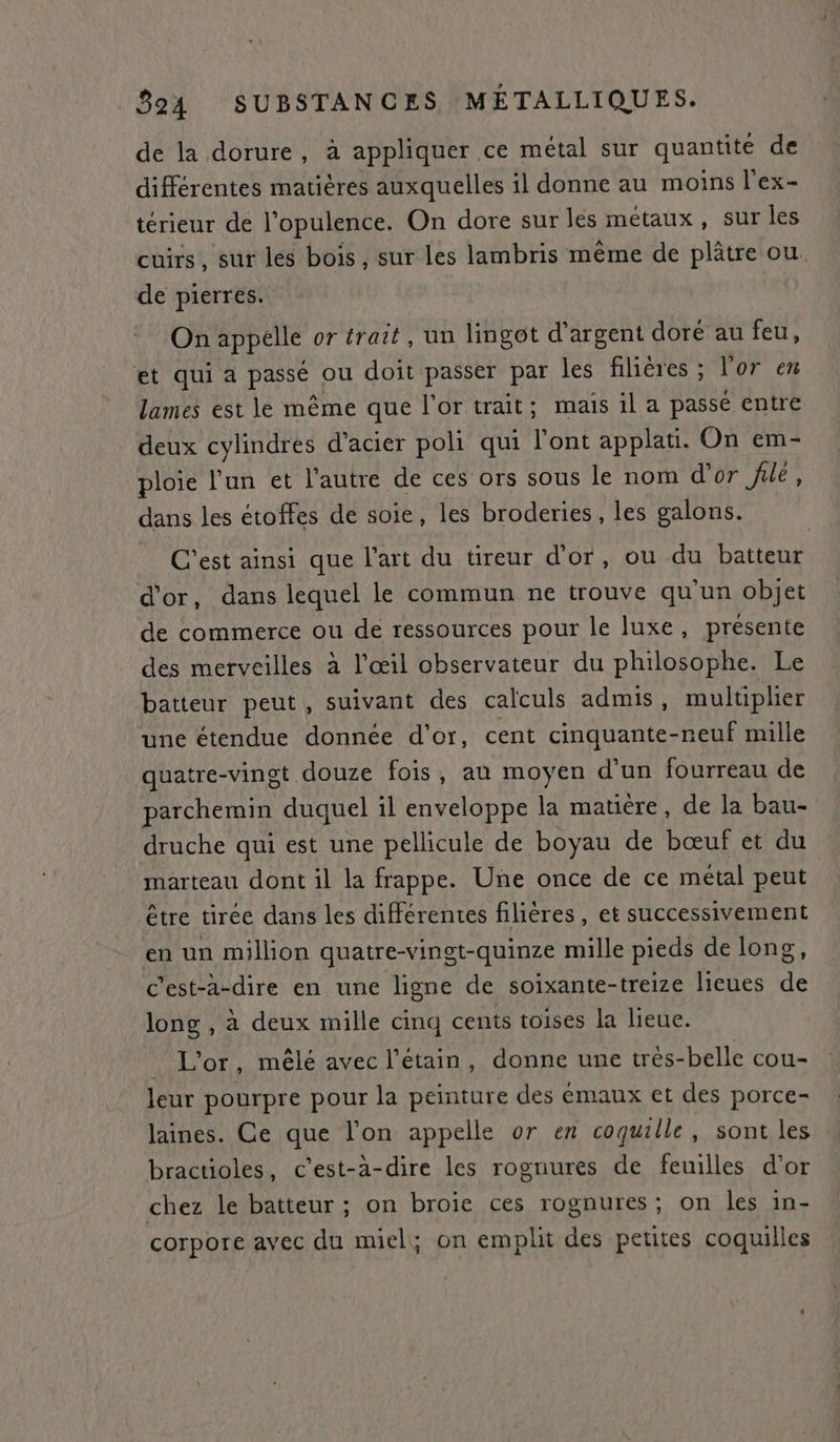 de la dorure, à appliquer ce métal sur quantité de différentes matières auxquelles il donne au moins l’ex- térieur de l’opulence. On dore sur les métaux, sur les cuirs, sur les bois , sur les lambris même de plâtre ou. de pierres. On appelle or trait, un lingot d'argent doré au feu, et qui a passé ou doit passer par les filières ; l'or ex lames est le même que l'or trait; mais il a passé entre deux cylindres d'acier poli qui l'ont applati. On em- ploie l’un et l’autre de ces ors sous le nom d'or ‘ne, dans les étoffes de soie, les broderies , les galons. C’est ainsi que l’art du tireur d’or, ou du batteur d'or, dans lequel le commun ne trouve qu'un objet de commerce ou de ressources pour le luxe, présente des merveilles à l’œil observateur du philosophe. Le batteur peut, suivant des calculs admis, multiplier une étendue donnée d’or, cent cinquante-neuf mille quatre-vingt douze fois, au moyen d’un fourreau de parchemin duquel il enveloppe la matière, de la bau- druche qui est une pellicule de boyau de bœuf et du marteau dont il la frappe. Une once de ce métal peut être tirée dans les différentes filières, et successivement en un million quatre-vinst-quinze mille pieds de long, c'est-à-dire en une ligne de soixante-treize lieues de long, à deux mille cinq cents toises la lieue. _ L'or, mêlé avec l’étain, donne une trés-belle cou- leur pourpre pour la peinture des émaux et des porce- laines. Ce que l’on appelle or en coquille, sont les bractioles, c’est-à-dire les rognures de feuilles d’or chez le batteur ; on broie ces rognures; on les in- corpore avec du miel; on emplit des petites coquilles
