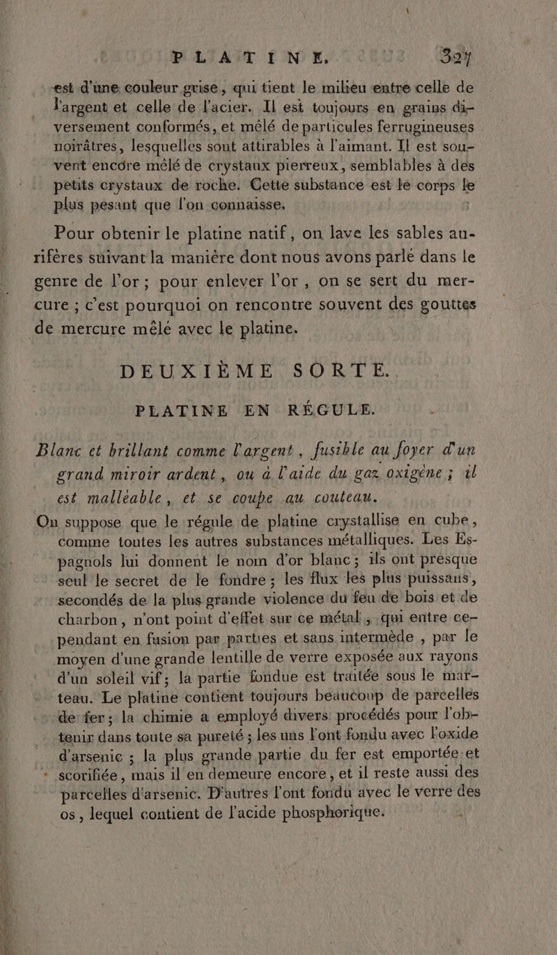 <st d'une couleur grise, qui tient le milieu entre celle de l'argent et celle de l'acier. Il est toujours en grains di- versement conformés, et mêlé de particules ferrugineuses noïrâtres, lesquelles sont attirables à l'aimant. Il est sou- vent encôre mêlé de crystanx pierreux, semblables à des petits crystaux de roche. Cette substance est le corps Le plus pesant que l'on connaisse, . Pour obtenir le platine natif, on lave les sables au- rifères suivant la manière dont nous avons parle dans le genre de l’or; pour enlever l'or, on se sert du mer- cure ; c’est pourquoi on rencontre souvent des gouttes DEUXIÈME SORTE. PLATINE EN RÉGULE. Blanc ct brillant comme l'argent, fusible au foyer d'un grand miroir ardent, ou à l'aide du gaz oxigéne ; ül est malleable, et se coupe au couteau. On suppose que le régule de platine crystallise en cube, comme toutes les autres substances métalliques. Les Es- pagnols lui donnent le nom d'or blanc; 1Îs ont presque seul le secret de le fondre ; les flux les plus puissans, secondés de la plus grande violence du feu de bois et de charbon, n’ont point d'effet sur ce métal, qui entre ce- pendant en fusion par parties et sans intermède , par le moyen d’une grande lentille de verre exposée aux rayons d’un soleil vif; la partie fondue est traitée sous le mar- teau. Le platine contient toujours beaucoup de parcelles de fer; la chimie à employé divers: procédés pour l'ob- tenir dans toute sa pureté ; les uns l'ont fondu avec Foxide d'arsenic ; la plus grande partie du fer est emportée et + scorifiée, mais il en demeure encore, et il reste aussi des parcelles d'arsenie. D'autres l'ont fondu avec le verre des os , lequel contient de l'acide phosphorique. !