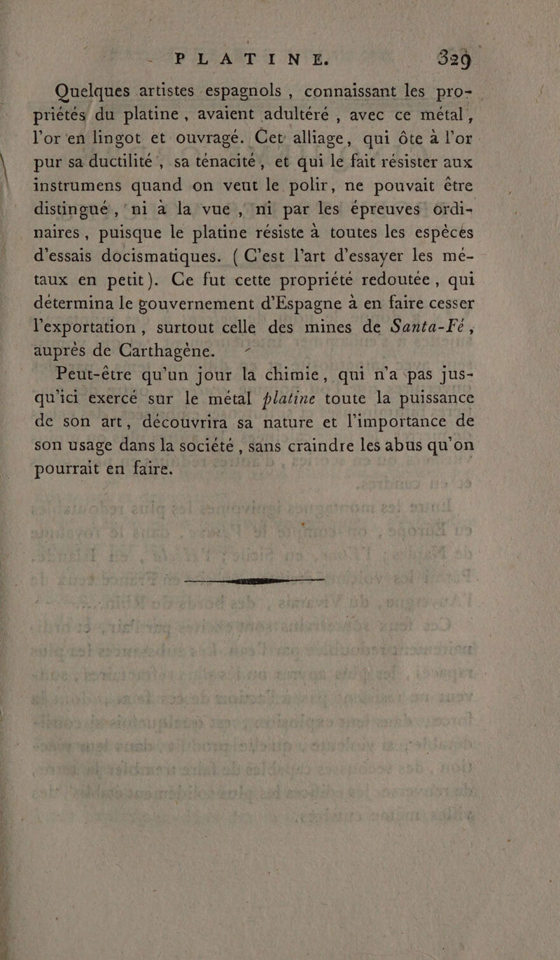 Quelques artistes espagnols , connaissant les pro-. priétés du platine, avaient adultéré , avec ce métal j l'or en lingot et ouvragé. Cet alliage, qui ôte à l'or pur sa ductilité’, sa ténacité, et qui le fait résister aux instrumens quand on veut le polir, ne pouvait être distingué , ni à la vue , ni par les épreuves ordi- naires, puisque le platine résiste à toutes les espèces d'essais docismatiques. ( C’est l’art d'essayer les me- taux en petit). Ce fut cette propriéte redoutée, qui determina le gouvernement d’Espagne à en faire cesser l'exportation , surtout celle des mines de Santa-Fe, auprès de Carthagène. - Peut-être qu'un jour la chimie, qui n’a pas jus- qu'ici exercé sur le métal plafine toute la puissance de son art, découvrira sa nature et l'importance de son usage dans la société , sans craindre les abus qu on pourrait en faire. |