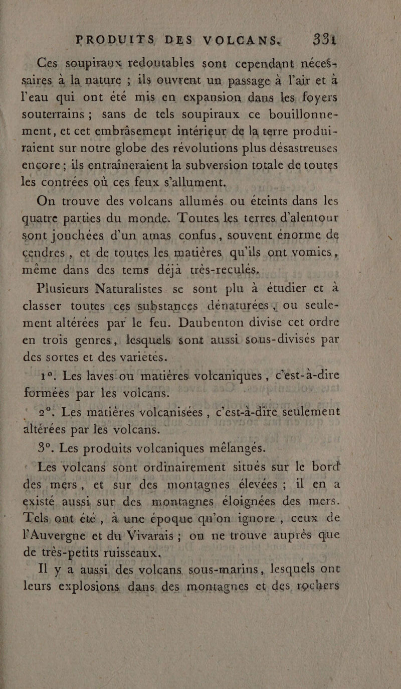 Ces soupiraux redoutables sont cependant néces- saires à la nature ; ils ouvrent un passage à l'air et a l'eau qui ont été mis en expansion dans les foyers souterrains ; sans de tels soupiraux ce bouillonne- ment, et cet embrâsement intérieur de la terre produi- _raïent sur notre globe des révolutions plus désastreuses encore ; ils entraîneraient la subversion totale de toutes les contrees où ces feux s’allument. On trouve des volcans allumés ou éteints dans les quatre parties du monde. Toutes les terres d’alentour sont jonchées d’un amas confus, souvent enorme de cendres, et de toutes les matières qu'ils ont vomies, même dans des tems déja trés-reculés, Plusieurs Naturalistes se sont plu à étudier et à classer toutes ces substances dénaturées ; ou seule- ment altérées par le feu. Daubenton divise cet ordre en trois genres, lesquels sont aussi sous-divises par des sortes et des varietes. 10! Les laves'ou matiéres PPNTSE , C’ést-a-dire Ur par les volcans. | . Les matières volcanisees, c'est-à-dire seulement | iéiées par les volcans. | 3°. Les produits volcaniques mélangés. Les volcans sont ordinairement situes sur le bord des mers, et sur des montagnes élevées ; il en a existé aussi sur des montagnes eloignées des mers. TLels, ont été, à une époque qu'on ignore , ceux de l'Auvergne et du Vivarais ; om ne trouve auprés que de trés-petits ruisseaux. Il y à aussi, des volcans sous-marins, lesquels ont leurs explosions dans, des montagnes et des rochers