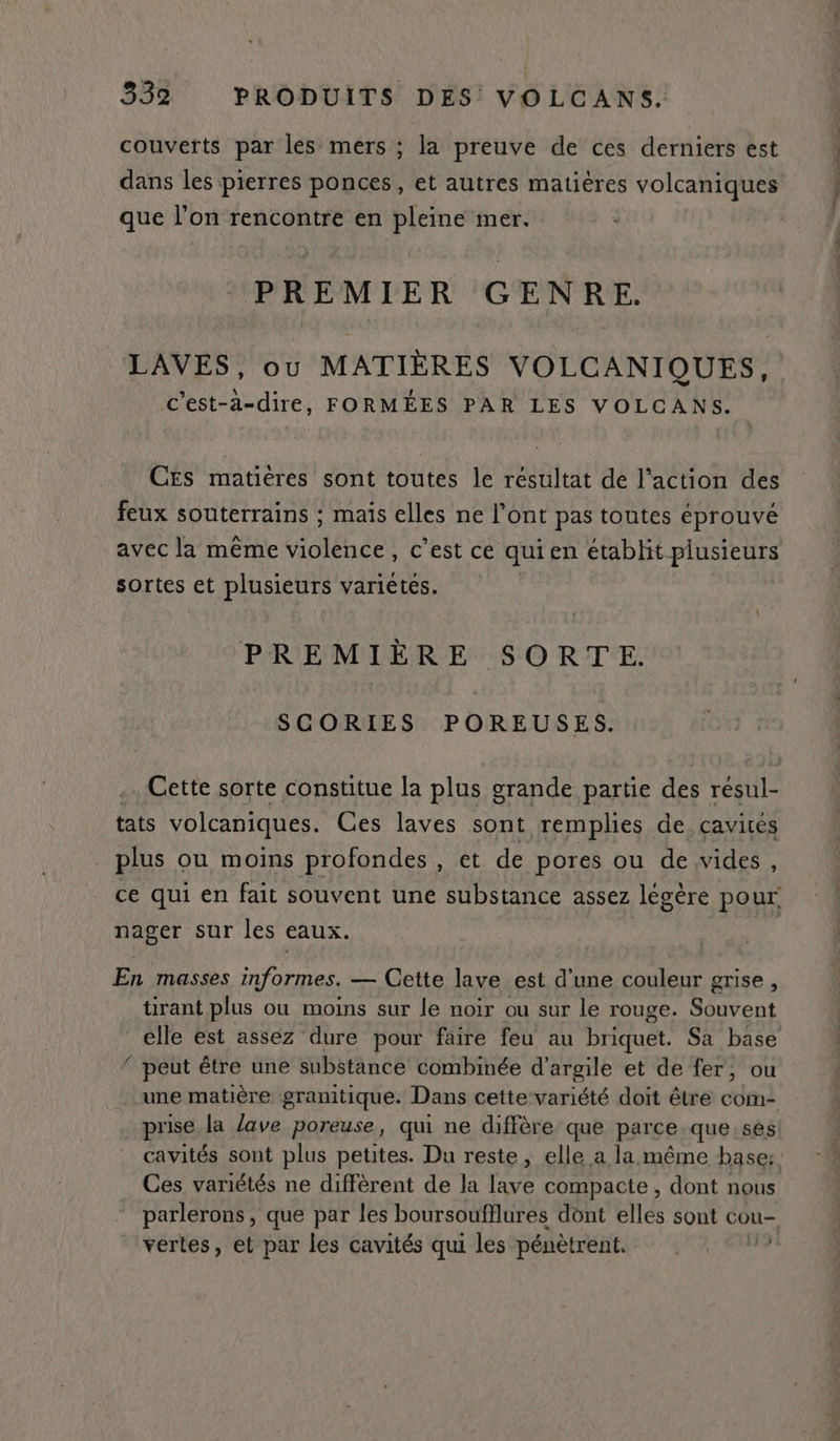 couverts par les mers ; la preuve de ces derniers est dans les pierres ponces, et autres matières volcaniques que l’on rencontre en pleine mer. PREMIER GENRE. LAVES, ou MATIÈRES VOLCANIQUES, c'est-à-dire, FORMÉES PAR LES VOLCANS. CES matières sont toutes le résultat de l'action des feux souterrains ; mais elles ne l’ont pas toutes éprouvé avec la même UE des c'est ce qui en etabhit plusieurs sortes et plusieurs variétés. PREMIÈRE SORTE. SCORIES POREUSES. tats volcaniques. Ces laves sont remplies de cavités plus ou moins profondes , et de pores ou de vides, nager sur les eaux. En masses informes. — Cette lave est d’une couleur grise, tirant plus ou moins sur le noir ou sur le rouge. Souvent elle est assez dure pour faire feu au briquet. Sa base peut être une substance combinée d'argile et de fer, ou ms, prise la lave poreuse, qui ne diffère que parce que sès Ces variétés ne diffèrent de la Cv compacte , dont nous : j vertes, et par les cavités qui les pénètrent.