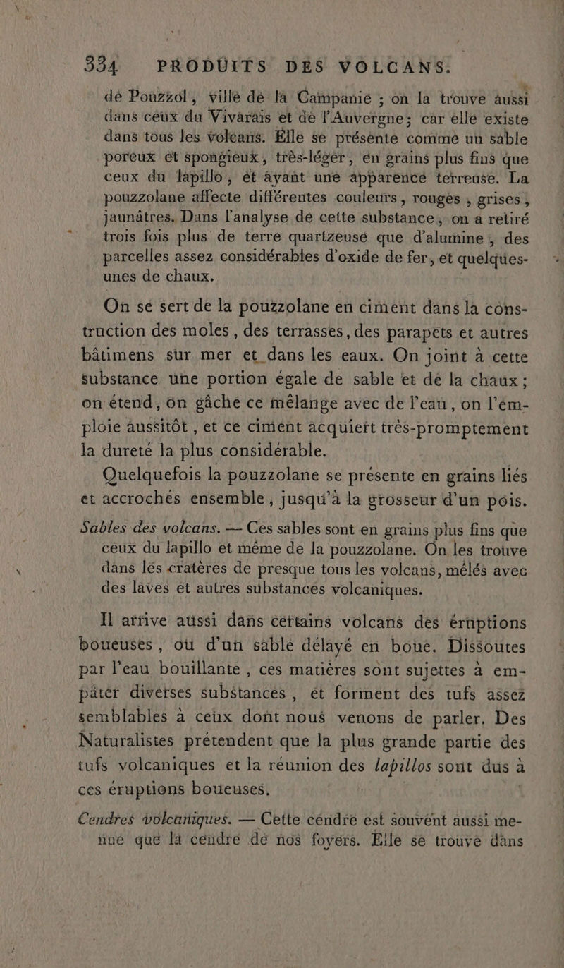 dé Pouzzol, villé dé la Campanie ; on la trouve aussi dans ceux de Vivaräis et de MAVetgtiet car ellé existe dans tous les volcans. Elle se présènte comme un sable poreux et spongieux, très-légèr, en grains plus fins que ceux du lapillo, ét ayant une apparencé terreuse. La pouzzolane affecte différentes couleurs, rouges , grises , jaunâtres. Dans l'analyse dé ceite substance, on a retiré trois fois plus de terre quartzeusé que d’alumine , des parcelles assez considérables d'oxide de fer, et quelques- unes de chaux. On sé sert de la pouzzolane en ciment dans la cons- truction des moles , des terrasses, des parapets et autres bâtimens sur mer et dans les eaux. On joint à cette substance une portion égale de sable et dé la chaux ; on étend, ün gâche ce mélange avec de l’eau, on l’ém- ploie aussitôt , et ce ciment acquieït très-promptement la dureté la plus considérable. Quelquefois la pouzzolane se présente en grains liés et accrochés ensemble ; jusqu’à la grosseur d'un pois. Sables des volcans. — Ces sables sont en grains plus fins que ceux du lapillo et même de la pouzzolane. On les trouve dans lés cratères de presque tous les volcans, mélés avec des lâves et autres substances volcaniques. Ïl arrive aussi dans céftains volcans des éruptions boueuses, où d’un sable délayé en boue. Dissoutes par l'eau bouillante , ces matières sont sujettes à em- pater divérses substances , ét forment des tufs assez semblables à ceux dont noué venons de parler. Des Naturalistes prétendent que Ja plus grande partie des tufs volcaniques et la reunion des lapillos sont dus 2 a ces éruptions boueuses, Cendres volcaniques. — Cette cendre est souvent aussi me- nue que [a ceidré de nos foyers. Elle se trouve dans