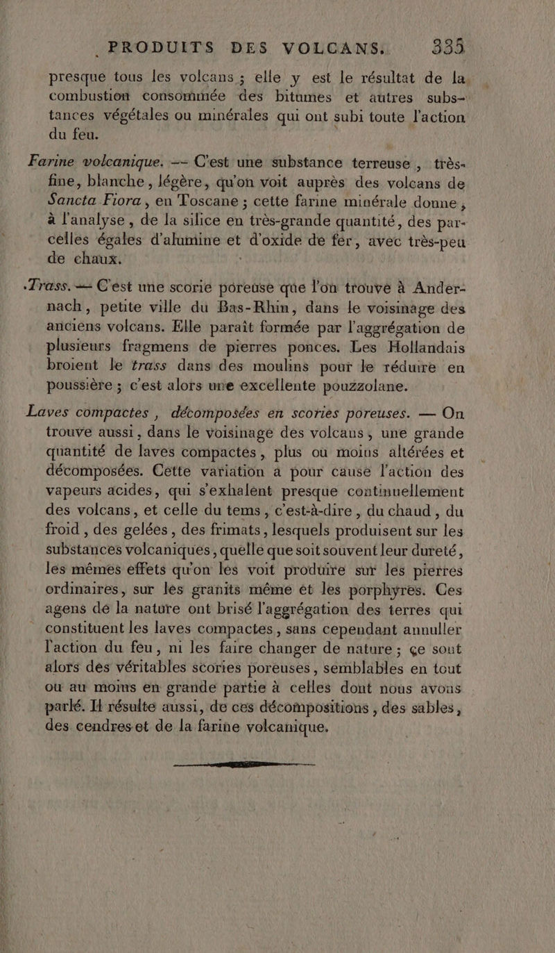 presque tous les volcans ; elle y est le résultat de la. combustion consommée des bitumes et autres subs- tances végétales ou minérales qui ont subi toute l'action du feu. Farine volcanique. -- C'est une substance terreuse , très- fine, blanche , légère, qu'on voit auprès des volcans de Sancta Fiora , en Toscane ; cette farine minérale donne, à l'analyse, fi: la silice en Ride quantité, des par- cèlles égales d'alumine et d'oxide de fer, avec très-peu de chaux. Trass. = C'est une scorie poreuse que l'on trouve à Ander- nach, petite ville du Bas-Rhin, dans le voisinage des Ltée volcans. Elle paraît formée par l'aggrégation de plusieurs fragmens de pierres ponces. Les Hollandais broient le trass dans des moulins pour le réduire en poussière ; c'est alors une excellente pouzzolane. Laves compactes , décomposées en scories poreuses. — On trouve aussi, dans le voisinage des volcans, une grande quantité de laves compactes, plus ou moins altérées et décomposées. Cette variation à pour cause l’action des vapeurs acides, qui s'exhalent presque continuellement des volcans, et celle du tems, c'est-à-dire , du chaud, du froid , des AE A des frimats, lesquels lien sur les substances volcaniques, quelle que soit souvent leur dureté, les mêmes effets qu'on les voit produire sur les pierres ordinaires, sur les granits même ét les porphyres. Ces agens dé là nature ont brisé l'aggrégation des terres qui constituent les laves compactes, sans cependant annuller l'action du feu, ni les faire changer de nature; çe sout alors dés véritables scories poreuses, semblables en tout où au moims en grande partie à celles dont nous avons parlé. H résulte aussi, de ces décompositions , des sables, des cendreset de la farine volcanique. a ——— — —