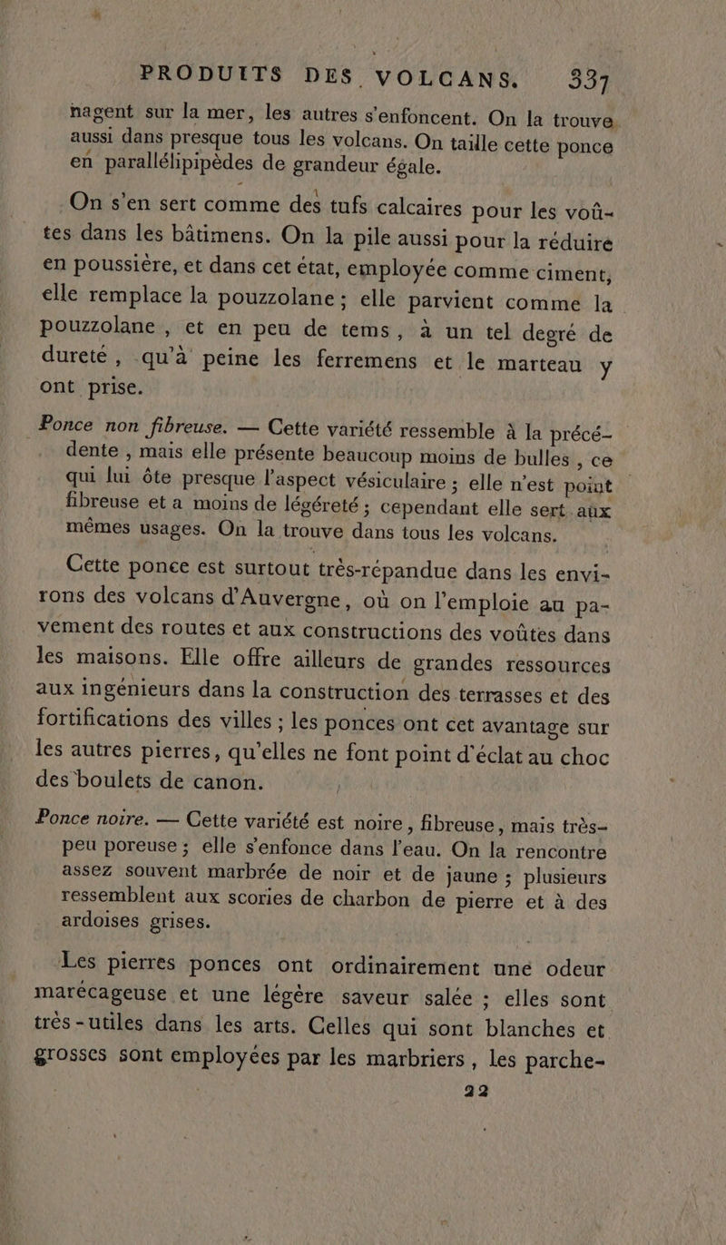 nagent sur la mer, les autres s'enfoncent. On la trouve aussi dans presque tous les volcans. On taille cette ponce en parallélipipèdes de grandeur égale. - On s’en sert comme des tufs calcaires pour les voû- tes dans les bâtimens. On la pile aussi pour la réduire en poussière, et dans cet état, employée comme ciment, elle remplace la pouzzolane ; elle parvient comme la. pouzzolane , et en peu de tems, à un tel degré de dureté, qu'à peine les ferremens et le marteau y ont prise. _Ponce non fibreuse. — Cette variété ressemble à la précé- dente , mais elle présente beaucoup moins de bulles , ce qui lui ôte presque l'aspect vésiculaire ; elle n’est point fibreuse et a moins de légéreté ; cependant elle sert aûx mêmes usages. On la trouve dans tous les volcans. Cette ponce est surtout trés-répandue dans les envi- rons des volcans d'Auvergne, où on l'emploie au pa- vement des routes et aux constructions des voûtes dans les maisons. Elle offre ailleurs de grandes ressources aux ingénieurs dans la construction des terrasses et des fortifications des villes ; les ponces ont cet avantage sur les autres pierres, qu’elles ne font point d'éclat au choc des boulets de canon. Ponce noire. — Cette variété est noire , fibreuse , mais très- peu poreuse ; elle s'enfonce dans l’eau. On la rencontre assez souvent marbrée de noir et de jaune ; plusieurs ressemblent aux scories de charbon de pierre et à des ardoises grises. Les pierres ponces ont ordinairement une odeur marécageuse et une légère saveur salée : elles sont trés-utiles dans les arts. Celles qui sont blanches et grosses sont employées par les marbriers, les parche- 22