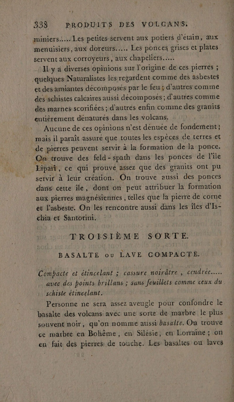 miniers.….. Les petites Servent aux potiers d’etain, aux menuisiers, aux doreurs.... Les ponces grises et plates servent aux COITOYEUrS , aux 1x chapeliers.… ‘Aya diverses opinions sur l'origine de ces pierres ; quelques Naturalistes les regardent comme des asbestes et des amiantes décomposés par le feu ; d'autres comme des schistes calcaires aussi décomposes ; d'autres comme des marnes scorifiées ; d’autres enfin comme des granits entièrement denatures dans les volcans. Aucune de ces opinions n’est denuee de fondement ; mais il parait assure que toutes les espèces de terres et de pierres peuvent servir à la formation de la ponce. Ce trouve des feld - spath dans les ponces de l'île Lipat, ce qui prouvé assez que des granits ont pu servir à leur création. On trouve aussi des ponces dan cette île, dont on peut attribuer la formation aux pierres magnésiennies , telles que la pierre de corne et l'asbeste. On lés rencontre aussi dans les îles d'Is- chia et Santorini. TROISIÈME SORTE. BASALTE ou LAVE COMPACTE. Compacte et étincelant ; cassure noirätre , cendrée... avec des points brillans ; sans feuillets comme ceux du. schiste élincelant. Personne ne sera assez aveugle pour confondre le basalte des volcans: avéc une sorte de marbre le plus souvent noir, qu'on nomme aussi basalte. On trouvé ce marbre en Bohême, en Silésie, en Lorrame; on en fait des pierre de touche. Les basaltes ou laves