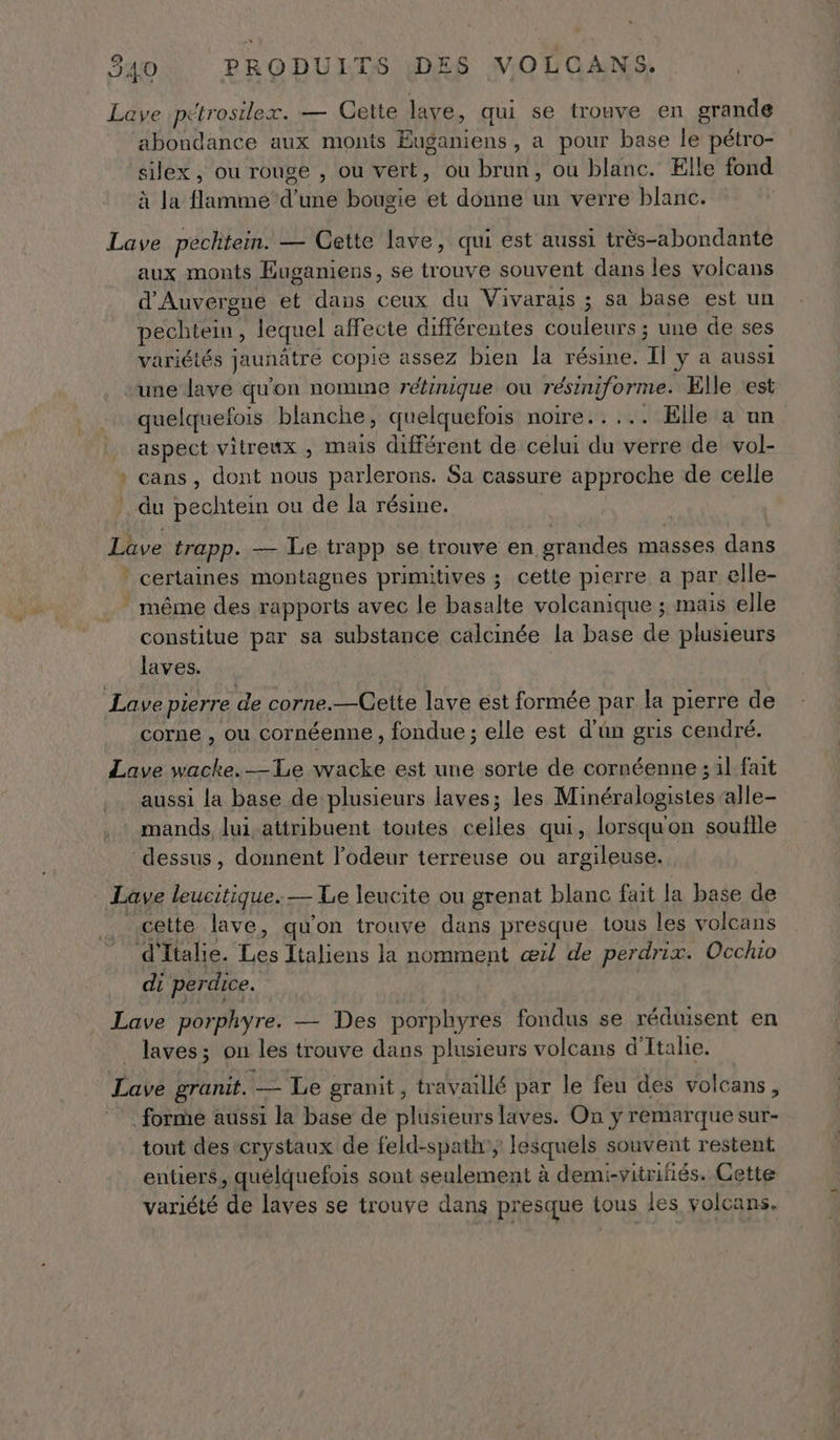 Lave pétrosilex. — Cette lave, qui se trouve en grande abondance aux monts Euganiens , a pour base le pétro- silex, ou rouge , ou vert, ou brun, ou blanc. Elle fond à la flamme d’une bougie et donne un verre blanc. Lave pechtein. — Cette lave, qui est aussi très-abondante aux monts Euganiens, se trouve souvent dans les volcans d'Auvergne et dans ceux du Vivarais ; sa base est un péchiein, lequel affecte différentes couleurs ; une de ses variélés jaunâtre copie assez bien la résine. Il y a aussi une lave qu'on nomme rétinique où résiniforme. Elle ‘est quelquefois blanche, quelquefois noire..... Elle a un _ aspect vitreux , mais différent de celui du verre de vol- » cans, dont nous parlerons. Sa cassure approche de celle du pechtein ou de la résine. Lave trapp. — Le trapp se trouve en grandes masses dans * certaines montagnes primitives ; cette pierre a par elle- même des rapports avec le basalte volcanique ; mais elle constitue par sa substance calcinée la base de plusieurs laves. Lave pierre de corne.—Cette lave est formée par la RIRS de corne , OU Cornéenne ; fondue ; elle est d’ün gris cendré. Lave wacke._—Le wacke est une sorte de cornéenne ;al fait aussi la base de plusieurs laves; les Minéralogistesalle- mands lui attribuent toutes celles qui, lorsqu'on souflle dessus, donnent l'odeur terreuse ou argileuse. Lave leucitique.— Le leucite ou grenat blanc fait la base de cette lave, qu’on trouve dans presque tous les volcans d'Italie. HS Italiens la nomment æ1l de perdrix. Occhio di perdice. Lave porphyre. — Des porphyres fondus se réduisent en laves; on les trouve dans plusieurs volcans d'Italie. Lave granit. — Le granit, travaillé par le feu des volcans, forme aussi la base de plusieurs laves. On y remarque sur- tout des crystaux de feld-spath', Iesquels souvent restent entiers, quélquefois sont seulement à demi-vitriiés. Cette variété de laves se trouve dans presque tous les volcans.