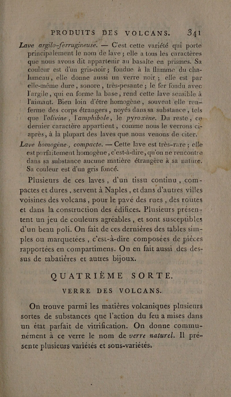 Lave argeilo-ferrugineuse. — C'est cette variété qui porte principalement le nom de lave ; elle a tous les caractères que nous avons dit appartenir au basalte en prismes. Sa couleur est d'un oris-noir; fondue à la flamme du cha- Jumeau, elle donne aussi un verre noir; elle est par elle-même dure, sonore , très-pesante ; le fer fondu avec l'argile , qui en forme la base, rend cette lave sensible à l'aimant. Bien loin d'être homogène, souvent elle ren- ferme des corps étrangers , noyés dans sa substance , tels que l’olivine, Vamphibole, le. pyroxène. Du reste, ce dernier caractère appartient, comme nous le verrons ci- après, à la plupart des laves que nous venons de citer. Lave homogène., compacte. — Cette lave est très-rare ; elle est parfaitement homogène, c'est-à-dire, qu'on ne rencontre dans sa substance aucune matière étrangère à sa nature. Sa couleur est d’un gris foncé. Plusieurs de ces laves, d’un tissu continu, com- pactes et dures , servent à Naples , et dans d’autres villes voisines des volcans, pour le pave des rues , des routes et dans la construction des édifices. Plusieurs presen- tent un jeu de couleurs agréables , et sont susceptibles d’un beau poli. On fait de ces dernières des tables sim- ples ou marquetées , c’est-à-dire composées de pièces rapportées en compartimens. On en fait aussi des des- sus de tabatiéres et autres bijoux. QUATRIÈME SORTE. VERRE DES VOLCANS. On trouve parmi les matières volcaniques plusieurs sortes de substances que l’action du feu a mises dans un état parfait de vitrification. On donne commu- nément à ce verre le nom de verre naturel. Il pre- sente plusieurs variétés et sous-variétés: l