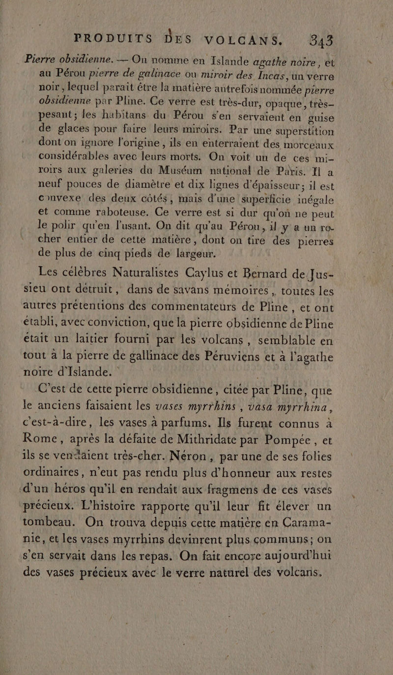 Pierre obsidienne. — On nomme en Islande agathe noire, et au Pérou pierre de galinace où miroir des Incas, un verre noir , lequel paraît être la matière antrefois nommée prerre obsidienne par Pline. Ce verre est très-dur, opaque , très pesant; les habitans du Pérou s'en servaient en guise de glaces pour faire leurs miroirs. Par une superstition dont on ignore l'origine, ils en enterraient des morceaux considérables avec leurs morts. On voit un de ces mi- roirs aux galeries du Muséum national de Paris. Il a neuf pouces de diamètre et dix lignes d'épaisseur; il est convexe des deux côtés, mais d'une superficie inégale et comme raboteuse. Ce verre est si dur qu’on ne peut le polir qu'en l'usant. On dit qu’au Pérou, il y a un ro- cher entier de cette matière, dont on tire des pierres de plus de cinq pieds de largeur. Les célèbres Naturalistes Caylus et Bernard de/Jus- sieu ont détruit, dans de savans mémoires , toutes les autres prétentions des commentateurs de Pline , et ont établi, avec conviction, que la pierre obsidienne de Pline était un laitier fourni par les volcans, semblable en tout à la pierre de gallinace des Péruviens et à l’agathe noire d'Islande. C'est de cette pierre obsidienne, citée par Pline, que le anciens faisaient les vases myrrhins , vasa myrrhina, c'est-à-dire, les vases à parfums. Ils furent connus à Rome, après la défaite de Mithridate par Pompeée, et ils se venaient très-cher. Néron, par une de ses folies ordinaires, n’eut pas rendu plus d'honneur aux restes d’un héros qu'il en rendait aux fragmens de ces vases précieux. L'histoire rapporte qu'il leur fit élever un tombeau. On trouva depuis cette matière en Carama- nie, et les vases myrrhins devinrent plus communs; on s'en servait dans les repas. On fait encoye aujourd’hui des vases précieux avec le verre naturel des volcans.