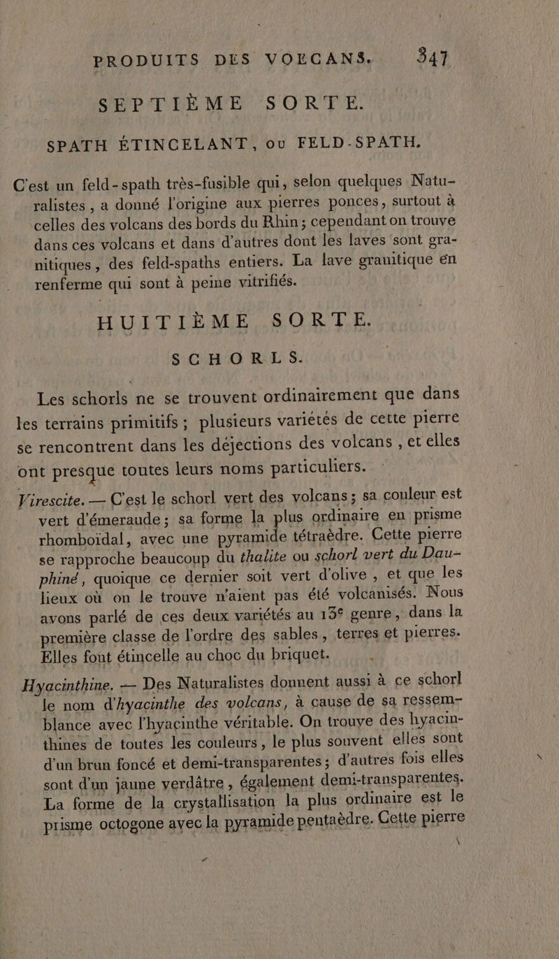 SEPTIÈME SORTE. SPATH ÉTINCELANT, ou FELD-SPATH, C'est un feld-spath très-fusible qui, selon quelques Natu- ralistes , a donné l'origine aux pierres ponces, surtout à celles des volcans des bords du Rhin; cependant on trouve dans ces volcans et dans d’autres dont les laves sont gra- nitiques , des feld-spaths entiers. La lave granitique en renferme qui sont à peine vitrifiés. HUITIÈME SORTE. SCHORLS. Les schorls ne se trouvent ordinairement que dans les terrains primitifs; plusieurs variétés de cette pierré se rencontrent dans les déjections des volcans , et elles ont presque toutes leurs noms particuliers. Virescite. — C'est le schorl vert des volcans ; sa couleur est vert d'émeraude; sa forme la plus ordimaire en prisme rhomboïdal, avec une met À tétraèdre. Cette pierre se rapproche beaucoup du fhalte ou schorl vert du Dau- phiné, quoique ce dernier soit vert d'olive , et que les lieux où on le trouve n'aient pas été volcanisés. Nous avons parlé de ces deux variétés au 155 genre, dans la première classe de l'ordre des sables, terres et pierres. Elles font étincelle au choc du briquet. 4 Hyacinthine. — Des Naturalistes donnent aussi à ce schorl ‘le nom d'Ayacinthe des volcans, à cause de sa ressem- blance avec l’hyacinthe véritable. On trouve des hyacin- thines de toutes les couleurs, le plus souvent elles sont d’un brun foncé et demi-transparentes ; d'autres fois elles sont d'un jaune verdâtre , également demi-transparentes. La forme de la crystallisation la plus ordinaire est le prisme octogone avec la pyramide pentaèdre. Cette pierre \ <