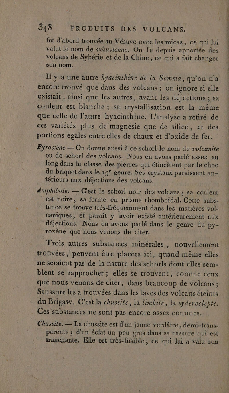 fut d'abord trouvée au Vésuve avec les micas, ce qui Jui valut le nom de vésuvienne. On l'a depuis apportée des volcans de Sybérie et de la Chine , ce qu a fait changer son nom. | | Il y a une autre hyacinthine de la Somma, quon na encore trouvé que dans des volcans ; on ignore si elle existait , ainsi que les autres, avant les déjections ; sa couleur est blanche ; sa crystallisation est la même que celle de l'autre hyacinthine. L'analyse a retiré de ces variétés plus de magnésie que de silice, et des portions égales entre elles de chaux et d’oxide de fer. Pyroxène — On donne aussi à ce schorl le nom de volcanite ou de schorl des volcans. Nous en avons parlé assez au long dans la classe des pierres qui étincèlent par le choc du briquet dans le r 9° genre. Ses crystaux paraissent an- térieurs aux déjections des volcans. Amphibole. — C'est le schorl noir des volcans ; sa couleur est noïre, sa forme en prisme rhomboïdal. Cette subs- tance se trouve très-fréquemment dans les matières vol- caniques, et paraît y avoir existé antérieurement aux déjections. Nous en avons parlé dans le genre du py- roxène que nous venons de citer. Trois autres substances minérales , nouvellement trouvées, peuvent être placées ici, quand même elles ne seraient pas de la nature des schorls dont elles sem- blent se rapprocher ; elles se trouvent, comme ceux que nous venons de citer, dans beaucoup de volcans ; Saussure les a trouvées dans les laves des volcans éteints du Brigaw. C’est la chussite, la limbite, la syderoclepte. Ces substances ne sont pas encore assez connues. Chussite. — La chussite est d’un jaune verdâtre, demi-trans- parente ; d'un éclat un peu gras dans sa cassure qui est tranchante. Elle est très-fusible, ce qui lui a valu son