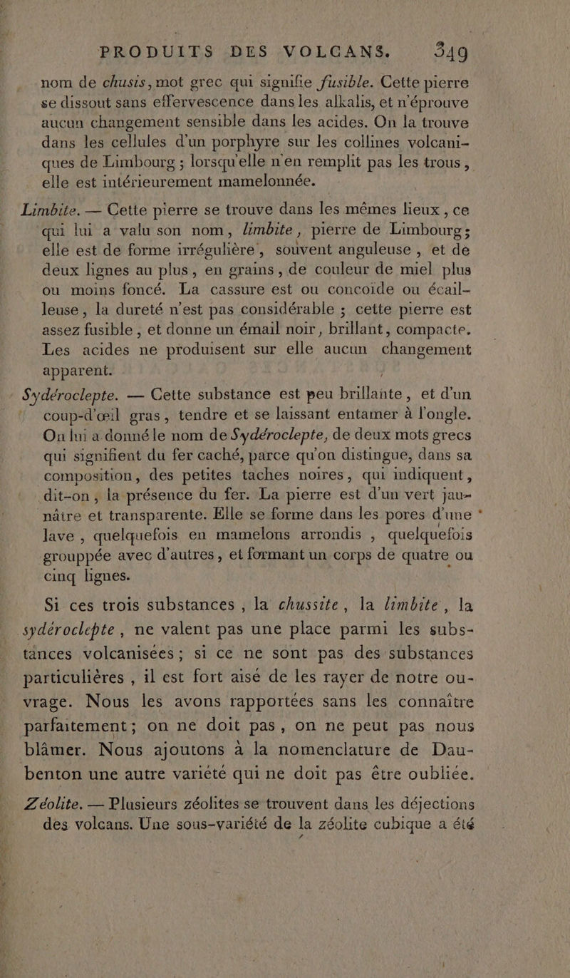 nom de chusis,mot grec qui signifie fusible. Cette pierre se dissout sans effervescence dans les alkalis, et n'éprouve aucun changement sensible dans les acides. On la trouve dans les cellules d'un porphyre sur les collines volcani- ques de Limbourg ; lorsqu'elle n'en remplit pas les trous, elle est een mamelonnée. Limbite. — Cette pierre se trouve dans les mêmes lieux , ce qui lui a valu son nom, Xmbite ? pierre de Do durbr elle est de forme irré sgulière , souvent anguleuse , et de deux lignes au plus, en grains, de couleur de miel plus ou moins foncé. La cassure est ou concoide ou écail- leuse , la dureté n’est pas considérable ; cette pierre est assez fusible , et donne un émail noir, brillant, compacte. Les acides ne produisent sur elle aucun changement apparent. Sydéroclepte. — Cette substance est peu brillante > et d'un coup-d'œ:1l gras , tendre et se laissant entamer à l'ongle. On lui a donné le nom de Sydéroclepte, de deux mots grecs qui signifient du fer caché, parce qu'on distingue, dans sa composition, des petites taches noires, qui imdiquent, dit-on , la présence du fer. La pierre est d’un vert jau- nâtre et transparente. Elle se forme dans les pores d'une lave , quelquefois en mamelons arrondis , quelquefois grouppée avec d’autres, et formant un corps de quatre ou cinq lignes. Si ces trois substances , la chussite, la limbite, la spdéroclepte, ne valent pas une place parmi les subs- tances volcanisees ; si ce ne sont pas des substances particulières , il est fort aisé de les rayer de notre ou- vrage. Nous les avons rapportées sans les connaitre parfaitement; on ne doit pas, on ne peut pas nous blâmer. Nous ajoutons à la nomenclature de Dau- benton une autre varieté qui ne doit pas être oubliée. Zéolite. — Plusieurs zéohtes se trouvent dans les déjections des volcans. Une sous-variété de la zéolite cubique a été
