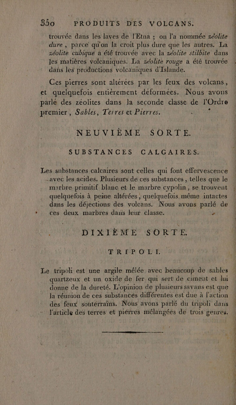 trouvée dans les laves de l'Etna ; on l'a nommée zéolite dure , parce qu'on la croit plus dure que les autres. La zéolite cubique a été trouvée avec la zéolite stilbite dans Jes matières volcaniques. La zéolite rouge a été trouvée dañs les productions volcaniques d'Islande. Ces pierres sont alterées par les feux des volcans, et quelquefois entièrement déformées. Nous avons parlé des zéolites dans la seconde classe de l'Ordre premier, Sables, Terres et Pierres. ? NEUVIÈME SORTE. SUBSTANCES CALGAIRES. Les substances calcaires sont celles qui font effervescence -avec les acides. Plusieurs de ces substances , telles que le marbre primitif blanc et le marbre cypolin, se trouvent quelquefois à peme altérées , quelquefois même intactes dans les déjections des volcans. Nous avons parlé de * ces deux marbres daus leur classe. > DIXIÈME SORTE. ER EP: OT TE Le tripoh est une argile mêlée avec beaucoup de sables quartzeux et un oxide de fer qui sert de ciment et lui donne de la dureté. L'opinion de plusieurs savans est que Ja réunion de ces substancés différentes est due à l’action des feux soutérraïns. Nous avons parlé du tripoli dans l'article des terres et piérres mélangées de trois genres.