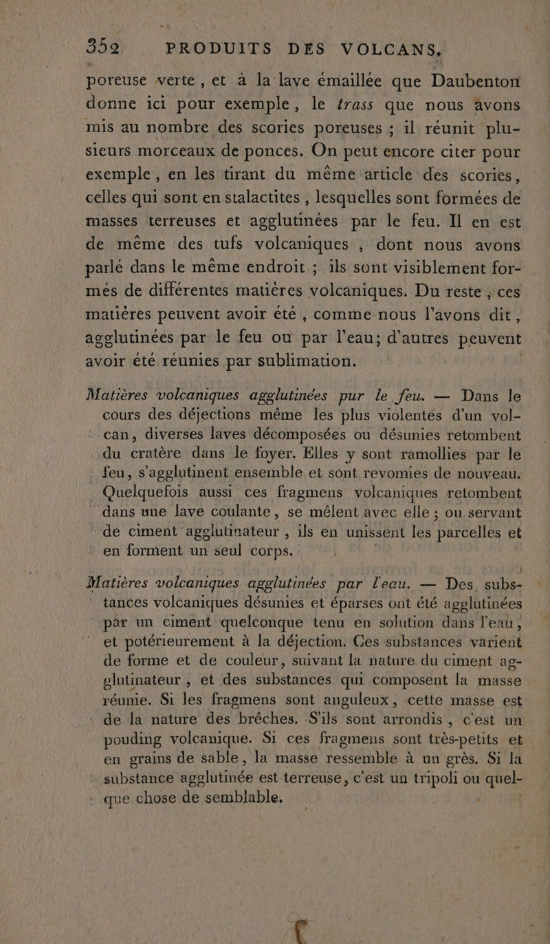 poreuse verte , et à la lave émaillée que Daubenton donne ici pour exemple, le frass que nous avons mis au nombre des scories poreuses ; il réunit plu- sieurs morceaux de ponces. On peut encore citer pour exemple, en les tirant du même article des scories, celles qui sont en stalactites , lesquelles sont formées de masses terreuses et agglutineées par le feu. Il en est de même des tufs volcaniques , dont nous avons parlé dans le même endroit ; ils sont visiblement for- més de différentes matières volcaniques. Du reste ; ces matières peuvent avoir été, comme nous l'avons dit, agclutinées par le feu ou par l’eau; d’autres peuvent avoir été réunies par sublimation. Matières volcaniques agglutinées pur le feu. — Dans le cours des déjections même les plus violentes d’un vol- can, diverses laves décomposées ou désunies retombent du cratère dans le foyer. Elles y sont ramollies par le feu, s’agglutinent ensemble et sont revomies de nouveau. Quelquefois aussi ces fragmens volcaniques retombent dans une lave coulante, se mêlent avec elle ; ou servant - de ciment agolutinateur , ils en umissent les Rte et en forment un seul corps. Matières volcaniques agglutinées | par l'eau. — Des. subs- tances volcaniques désunies et éparses ont été agglutinées par un ciment quelconque tenu en solution dans l'eau, et potérieurement à la déjection. Ces substances varient de forme et de couleur, suivant La nature. du ciment ag- glutinateur , et des substances qui composent la masse réunie. Si les fragmens sont anguleux, cette masse est de la nature des brêches. S'ils sont arrondis , c'est un pouding volcanique. S1 ces fragmens sont très-petits et en grains de sable, la masse ressemble à un grès. Si la substance ago lité est terreuse, c'est un tripoli ou quel- que chose de semblable, LA