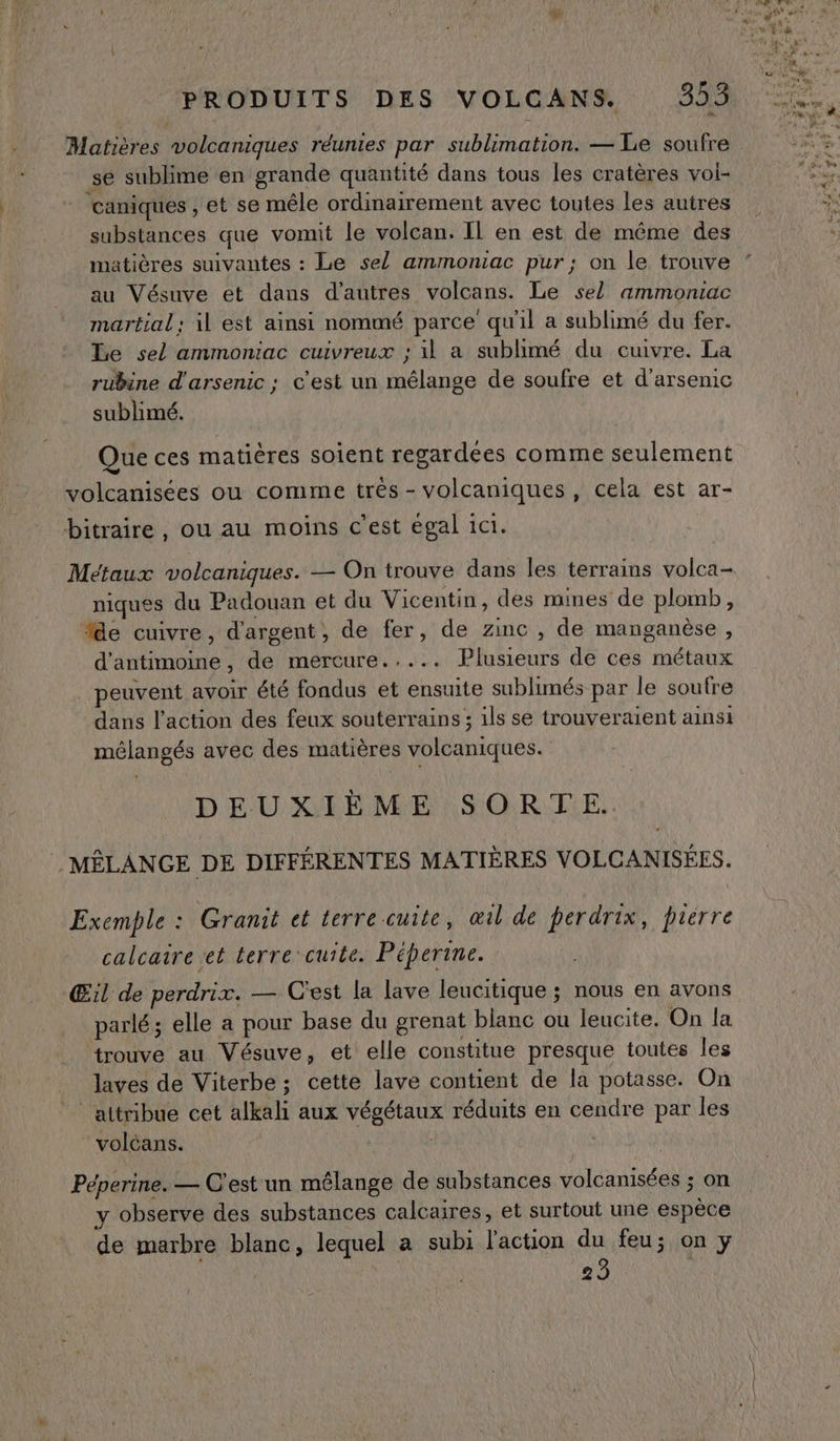 Matières volcaniques réunies par sublimation. — Le soufre se sublime en grande quantité dans tous les cratères vol- caniques , et se mêle ordinairement avec toutes les autres substances que vomit le volcan. Il en est de même des matières suivantes : Le sel ammoniac pur; on le trouve au Vésuve et dans d’autres volcans. Le sel ammontac martial: il est ainsi nommé parce qu'il a sublimé du fer. Le sel ammoniac cuivreux ; il a sublimé du cuivre. La rubine d'arsenic ; c'est un mélange de soufre et d’arsemic sublimé. Que ces matières soient regardées comme seulement volcanisées ou comme trés - volcaniques, cela est ar- bitraire, ou au moins c'est égal 1c1. Métaux volcaniques. — On trouve dans les terrains volca- niques du Padouan et du Vicentin, des mines de plomb, %e cuivre, d'argent, de fer, de zinc , de manganèse, d'antimoine, de mercure..... Plusieurs de ces métaux peuvent avoir été fondus et ensuite sublimés par le soufre dans l’action des feux souterrains ; ils se trouveraient ainsi mélangés avec des matières volcaniques. DEUXIÈME SORTE. | MËLANGE DE DIFFÉRENTES MATIÈRES VOLCANISÉES. Exemple : Granit et terre cuite, œil de perdrix, pierre calcaire et terre cuite. Péperine. Œil de perdrix. — C'est la lave leucitique ; nous en avons parlé; elle a pour base du grenat blanc ou leucite. On la trouve au Vésuve, et elle constitue presque toutes les laves de Viterbe ; cette lave contient de la potasse. On attribue cet alkali aux végétaux réduits en cendre par les volcans. Péperine. — C'est un mélange de substances volcanisées ; on y observe des substances calcaires, et surtout une espèce de marbre blanc, lequel a subi l'action du feu; on y 23