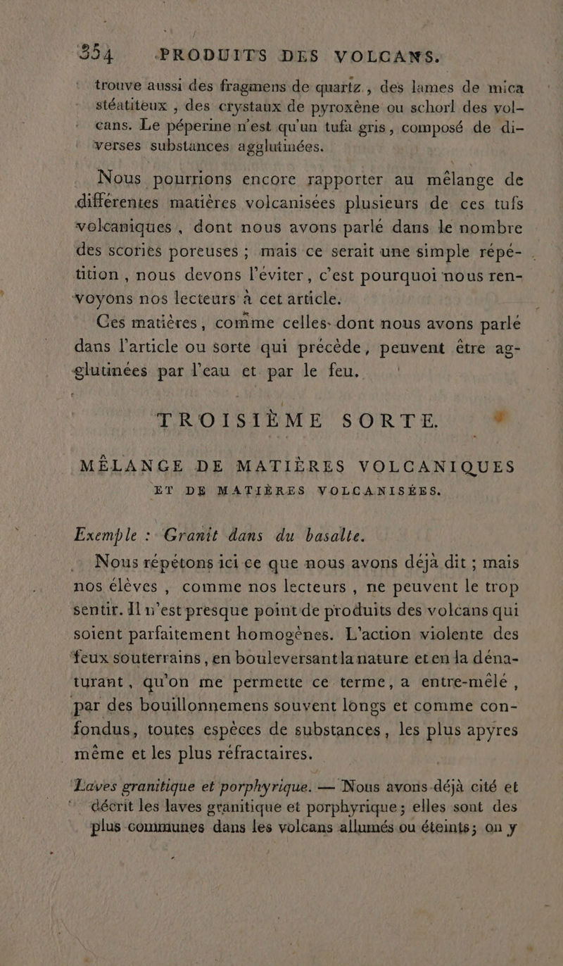 trouve aussi des fragmens de quartz, des lames de mica stéatiteux , des crystaux de pyroxène ou schorl des vol- cans. Le péperine n'est qu'un tufa gris, composé de di- verses substances agalutinées. y Nous pourrions encore rapporter au HAiée de différentes matières volcanisées plusieurs de ces tufs volcaniques , dont nous avons parle dans le nombre des scories poreuses ; mais ce serait une simple répé- | tition , nous devons l’eviter, c’est pourquoi nous ren- voyons nos lecteurs à cet article. Ces matières, comme celles: dont nous avons parle dans l’article ou sorte qui précède, peuvent être ag- gluunées par l’eau et par le feu. TROISIE ME SORTE; dd MÉLANGE DE MATIÈRES VOLCANIQUES ET DE MATIÈRES VOLCANISÉES. Exemple : Granit dans du basalte. Nous répétons ici ce que nous avons déja dit ; mais nos élèves , comme nos lecteurs , ne peuvent le trop sentir. Il n’est presque point de produits des volcans qui soient parfaitement homocènes. L'action violente des feux souterrains , en bouleversantla nature eten la déna- turant, qu'on me permette ce terme, a entre-méle, par des bouillonnemens souvent longs et comme con- fondus, toutes espèces de substances, les plus apyres . même et les plus réfractaires. Laves granitique et porphyrique. — Nous avons-déjà cité et ” décrit les laves granitique et porphyrique; elles sont des plus communes dans les volcans allumés ou éteints; on y