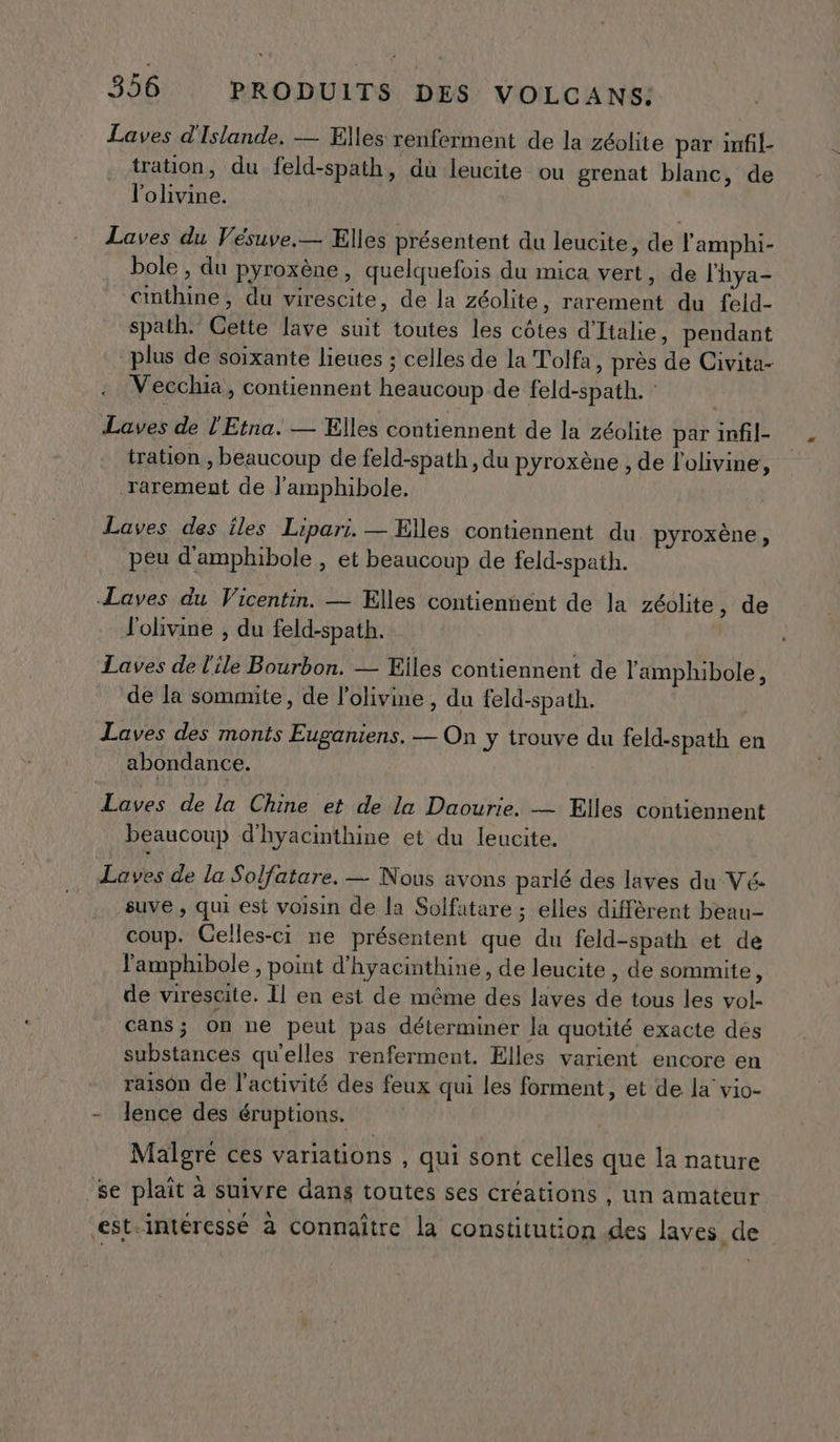 Laves d'Islande. — Elles renferment de la zéolite par infil- tration, du feld-spath, du leucite ou grenat blanc, de l'olivine. Laves du Vésuve.— Elles présentent du leucite, de lamphi- bole , du pyroxène, quelquefois du mica vert, de l'hya- cinthine, du virescite, de la zéolite, rarement du feld- spath. Gette lave suit toutes les côtes d'Italie, pendant plus de soixante lieues ; celles de la Tolfa, près de Civita- Vecchia, contiennent heaucoup de feld-spath. : Laves de l'Etna. — Elles contiennent de la zéolite par infil- tration , beaucoup de feld-spath , du pyroxène , de l'ohvine, rarement de l'amphibole. Laves des iles Lipari. — Elles contiennent du pyroxène, peu d'amphibole , et beaucoup de feld-spath. Laves du Vicentin. — Elles contiennent de la zéolite , de lolivine , du feld-spath. Laves de l'ile Bourbon. — Eiles contiennent de l'amphibole, de la sommite, de l’olivine , du feld-spath. Laves des monts Euganiens. — On y trouve du feld-spath en abondance. Laves de la Chine et de la Daourie. — Elles contiennent beaucoup d'hyacinthine et du leucite. Laves de la Solfatare. — Nous avons parlé des laves du Vé suve , qui est voisin de la Solfatare ; elles diffèrent beau- coup. Celles-ci ne présentent que du feld-spath et de lamphibole, point d'hyacinthine, de leucite , de sommite, de virescite. Il en est de même des laves de tous les vol- cans; on ne peut pas déterminer la quotité exacte des substances qu'elles renferment. Elles varient encore en raison de l’activité des feux qui les forment, et de la vio- - Jence des éruptions. Malgré ces variations , qui sont celles que la nature _se plait à suivre dans toutes ses créations ; un amateur est.intéressé à connaître la constitution des laves de