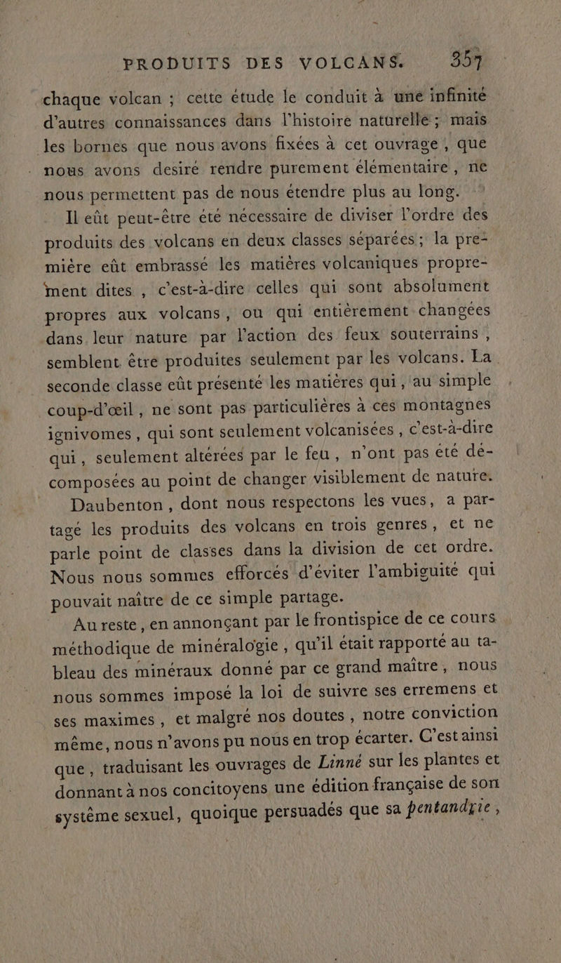 “ PRODUITS DES VOLCANS 357 chaque volcan ; cette étude le conduit à üné infinité d’autres connaissances dans l'histoire naturellé; mais les bornes que nous avons fixées à cet ouvrage , que nous avons desiré rendre purement élémentaire, ne nous permettent pas de nous étendre plus au long. Il eût peut-être été nécessaire de diviser l’ordre des produits des volcans en deux classes séparées; la pre mière eût embrasse les matières volcaniques propre- ment dites , c’est-à-dire celles qui sont absolument propres aux volcans, où qui entièrement changees dans leur nature par l'action des feux souterrains, semblent êtré produites seulement par les volcans. Ea seconde classe eût présenté les matières qui, au simple coup-d’œil, ne sont pas particulières à ces montagnes ignivomes , qui sont seulement volcanisées , c’ést-a-dire qui, seulement altérées par le feu, n'ont pas été dé- composées au point de changer visiblement de nature. = Daubenton, dont nous respectons les vues, a par- tagé les produits des volcans en trois genres, et ne parle point de classes dans la division de cet ordre. Nous nous sommes efforcés d'éviter l'ambiguite qui pouvait naître de ce simple partage. Au reste , en annonçant par le frontispice de ce cours méthodique de minéralogie, qu'il était rapporté au ta- bleau des minéraux donné par ce grand maître, nous nous sommes imposé la loi de suivre ses erremens et ses maximes, et malgré nos doutes, notre conviction même, nous n'avons pu nous en trop écarter. C’est ainsi que , traduisant les ouvrages de Linné sur les plantes et donnant à nos concitoyens une édition française de son système sexuel, quoique persuades que sa pentandyie :
