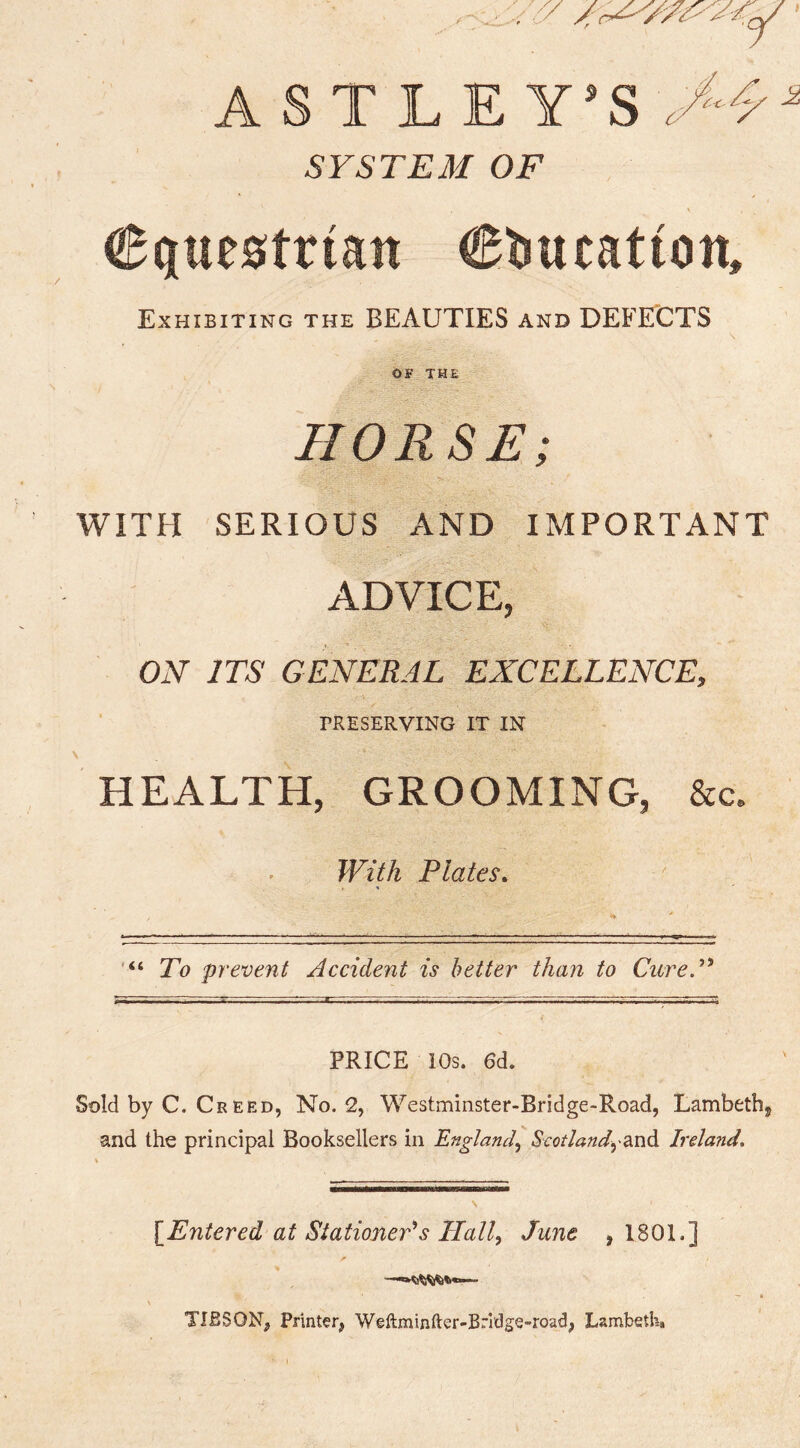 ASTLEY’S^f^ SYSTEM OF ' / N Equestrian Etiueation, Exhibiting the BEAUTIES and DEFECTS O^THE HORSE; WITH SERIOUS AND IMPORTANT ADVICE, ON ITS GENERAL EXCELLENCE, TRESERVING IT IN HEALTH, GROOMING, &c. With Plates. To prevent Accident is better than to CureP PRICE 10s. 6d. Sold by C. Cr EED, No. 2, Westminster-Bridge-Road, Lambethj and the principal Booksellers in England,, ScQtlandydxv^ Ireland, [Entered at Stationers Elall^ June ,1801.] TIBSON, Printer, Weftminfter-Brl'dge-road, Lambeth*