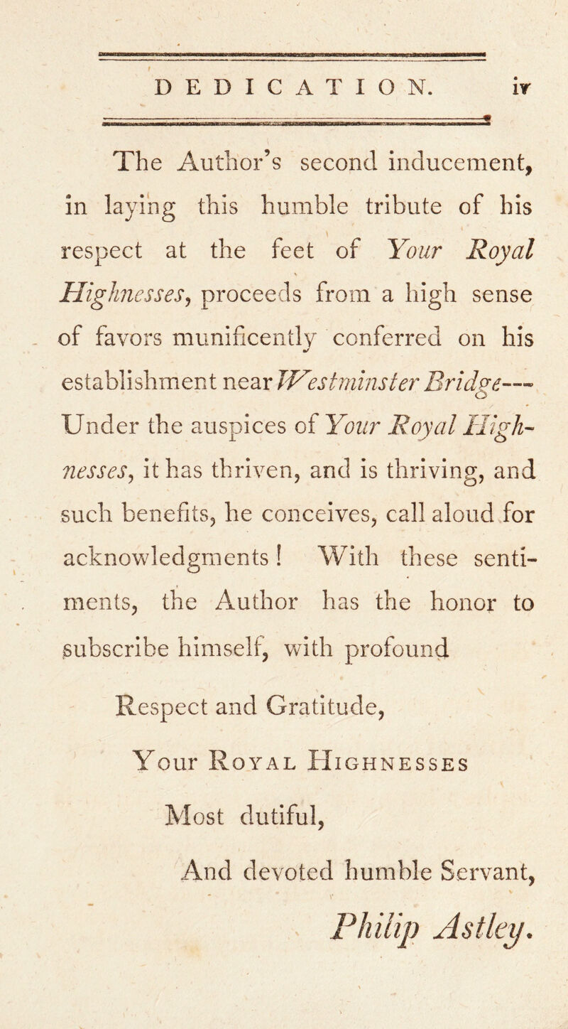 DEDICATION. ir ^ - The Author’s second inducement, in laying this humble tribute of bis \ respect at the feet of Your Royal \ Highnesses, proceeds from a high sense of favors munificently conferred on his establishment near JHest mins ter Bridge— Under the auspices of Your Royal High- nesses, it has thriven, and is thriving, and such benefits, he conceives, call aloud .for acknowledgments ! With these send- I ments, the Author has the honor to subscribe himself, with profound Respect and Gratitude, Your Royal Highnesses •i Most dutiful. And devoted humble Servant,