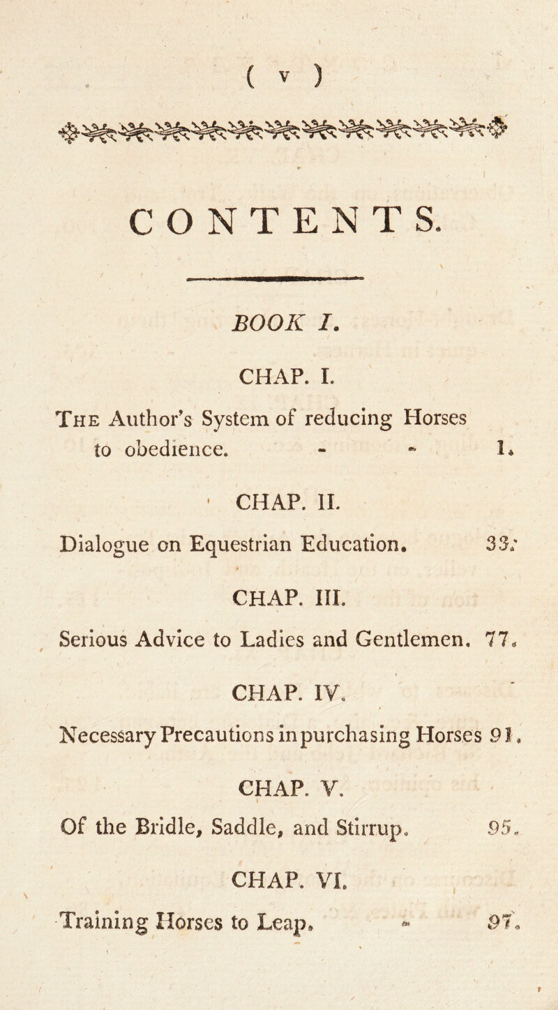 ( V ) CONTENTS. BOOK I. CHAP. I. The Author’s System of reducing Horses to obedience. - * 1. ' CHAP. II. Dialogue on Equestrian Education. 33; CHAP. HI. Serious Advice to Ladles and Gentlemen. 77. CHAP. IV. Necessary Precautions In purchasing Horses 91. CHAP. V. Of the Bridle, Saddle, and Stirrup. -95, CHAP. VI. Training Horses to Leap, » 97,