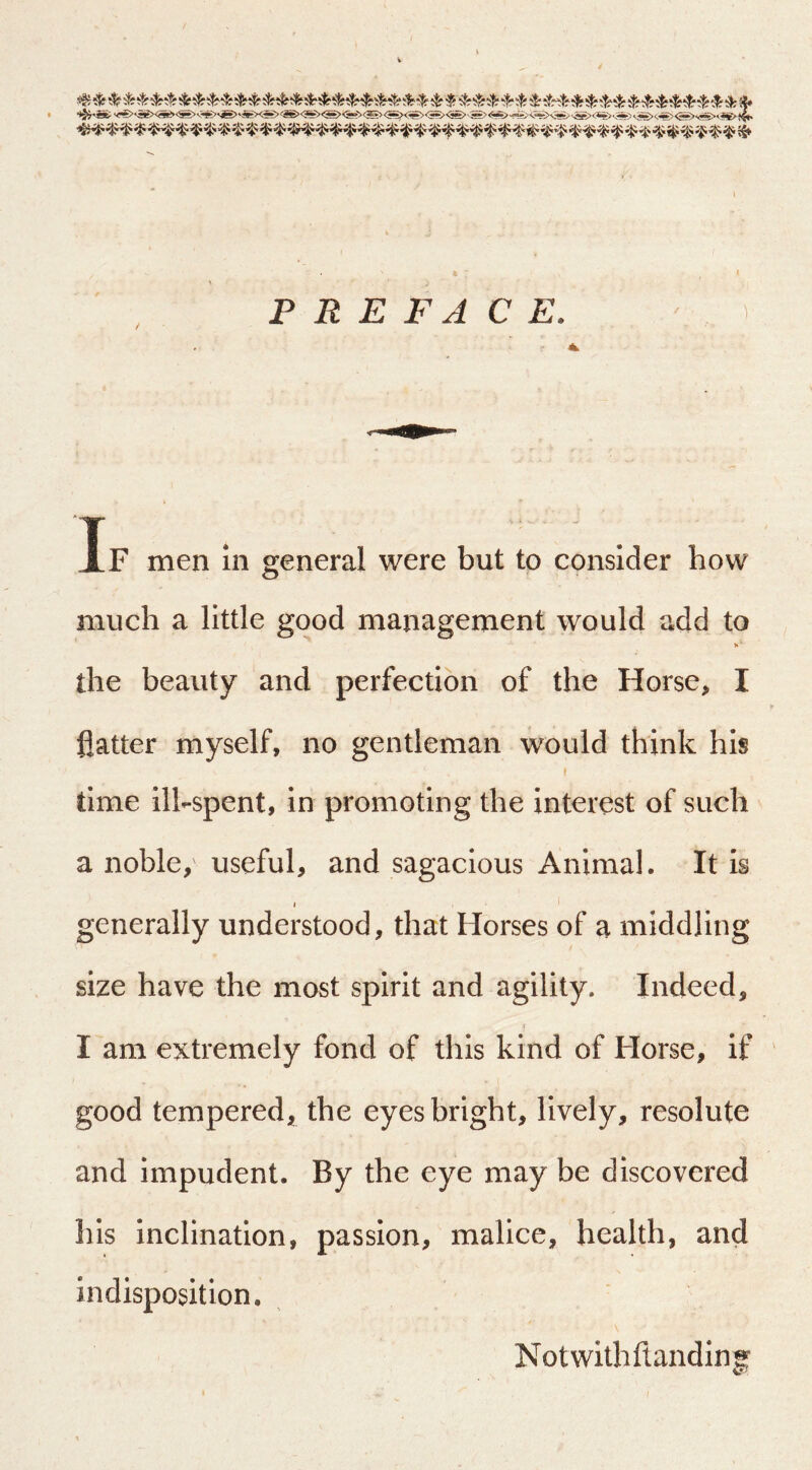 P R E FA C E. If men m general were but to consider how much a little good management would add to >»■ the beauty and perfection of the Horse, I flatter myself, no gentleman would think his f time ill-spent, in promoting the interest of such a noble/ useful, and sagacious Animal. It is j generally understood, that Horses of a middling size have the most spirit and agility. Indeed, I am extremely fond of this kind of Horse, if good tempered, the eyes bright, lively, resolute and impudent. By the eye may be discovered his inclination, passion, malice, health, and indisposition, Notwithftanding