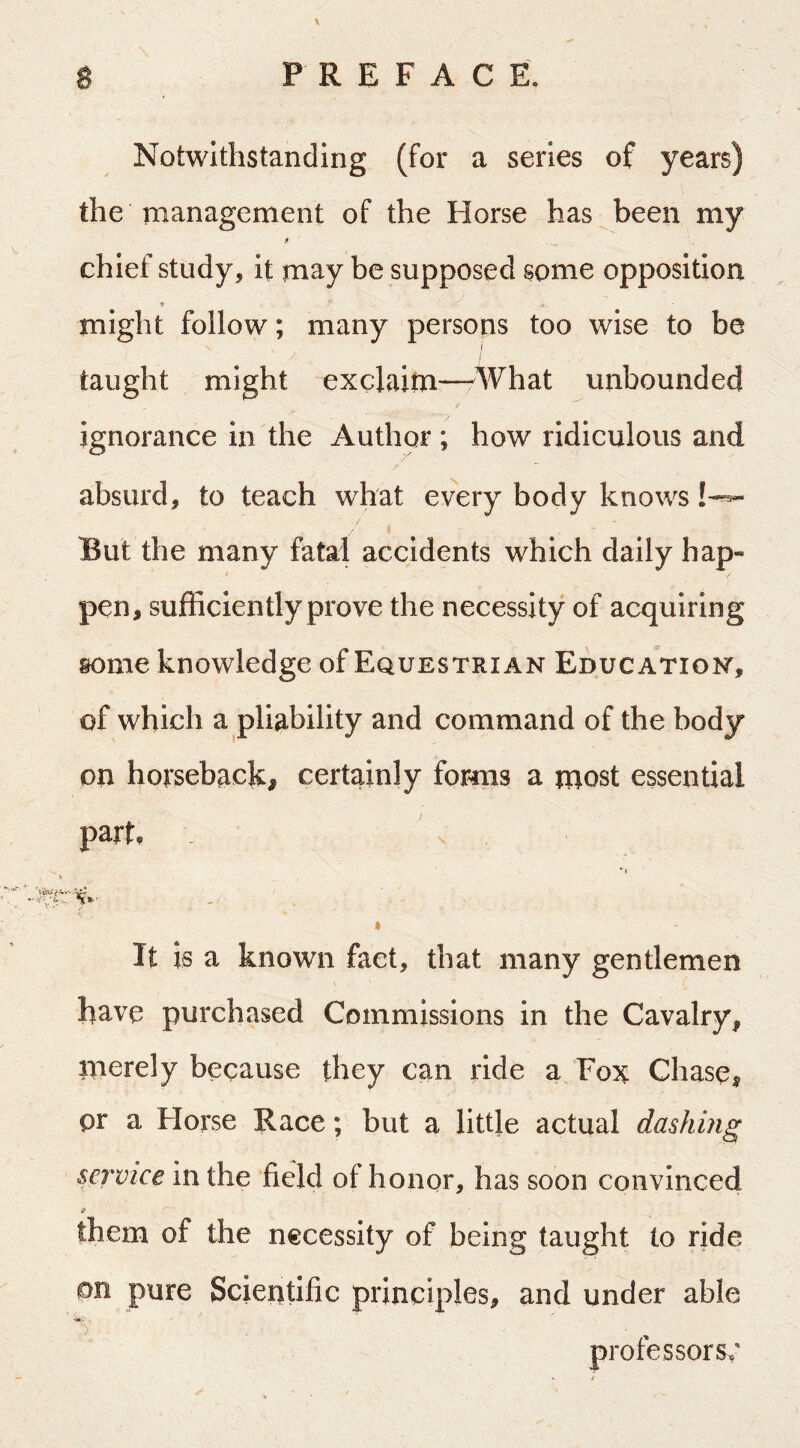 Notwithstanding (for a series of years) the management of the Horse has been my chief study, it may be supposed some opposition might follow; many persons too wise to be I taught might exclaim—What unbounded ignorance in the Author ; how ridiculous and absurd, to teach what every body knows But the many fatal accidents which daily hap- / pen, sufficiently prove the necessity of acquiring some knowledge of Equestrian Education, of which a pliability and command of the body on horseback, certainly forms a most essential part, * I * It is a known fact, that many gentlemen have purchased Commissions in the Cavalry, merely because they can ride a Fox Chase, pr a Florse Race; but a little actual dashbig service in the field of honor, has soon convinced them of the necessity of being taught to ride on pure Scientific principles, and under able professors^'