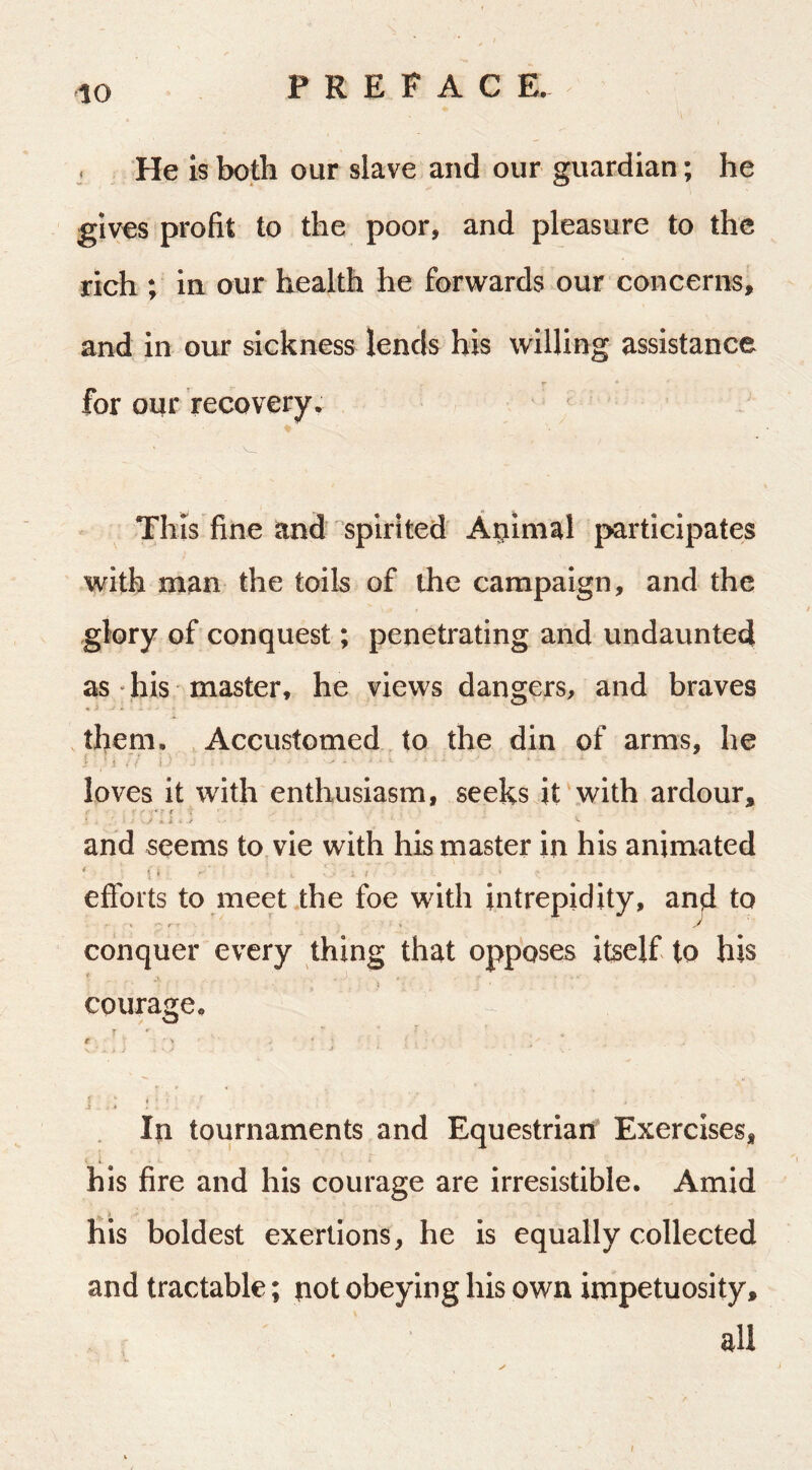 He is both our slave and our guardian; he gives profit to the poor, and pleasure to the rich ; in our health he forwards our concerns, and in our sickness lends his willing assistance for our recovery. ■ V, This fine and spirited Atiimal participates with man the toils of the campaign, and the glory of conquest; penetrating and undaunted as • his master, he views dangers, and braves ♦ » them. Accustomed to the din of arms, he t ' S ■ ■ ' * loves it with enthusiasm, seeks it with ardour, / ^ i ’■ i and seems to, vie with his master in his animated ‘ «i . efibrts to meet the foe with intrepidity, and to . ■ ' ■ y' conquer every thing that opposes itself to his courage. T ' r • > . ♦ ' i • } ♦ In tournaments and Equestrian Exercises, his fire and his courage are irresistible. Amid his boldest exertions, he is equally collected and tractable; not obeying his own impetuosity, all