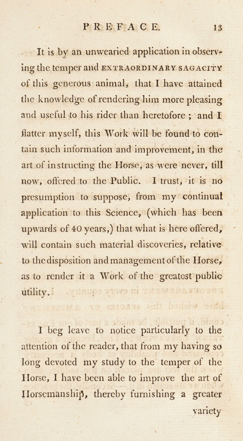 It is by an unwearied application in observe Ing the temper and extraordinary sagacity of this generous animal^ that I have attained the knowledge of rendering him more pleasing and useful to his rider than heretofore ; and I flatter myself, this Work will be found to con- tain such information and improvement, in the art of instructing the Horse, as were never, till now, oftered to the Public. I trust, it is no presumption to suppose, from my continual application to this Science, (which has been upwards of 40 years,) that what is here offered, \ will contain such material discoveries, relative to the disposition and management of the Horse, as to render it a Work of the greatest public utility. : / ' - ' 1 * ’. ■ . I beg leave to notice particularly to the attention of the reader, that from my having so ^ •/ long devoted my study to the temper of the Horse, I have been able to improve the art of Horsemanship, thereby furnishing a greater variety