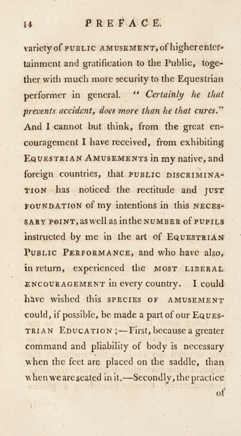 variety of public amusement, of higher ehtef*^ tainment aiid gratification to the Public, toge- ther with much more security to the Equestrian performer in general. Certainly he that prevents accident, docs more than he that cures.* And I cannot but think, from the great en- couragement I have received, from exhibiting Equestrian Amusements in my native, and foreign countries, that public discrimina- tion has noticed the rectitude and just foundation of my intentions in this neces- sary POINT, as well as in the number of pupils instructed by me in the art of Equestrian Public Performance, and who have also^ in return, experienced the most liberal ENCOURAGEMENT in cvcry coUntiy. I could have wished this species of amusement could, if possible, be made a part of our Eques- trian Education —First, because a greater command and pliability of body is necessary % _ when the feet are placed on the saddle, than when WT are seated in it»—Secondly, the practice of