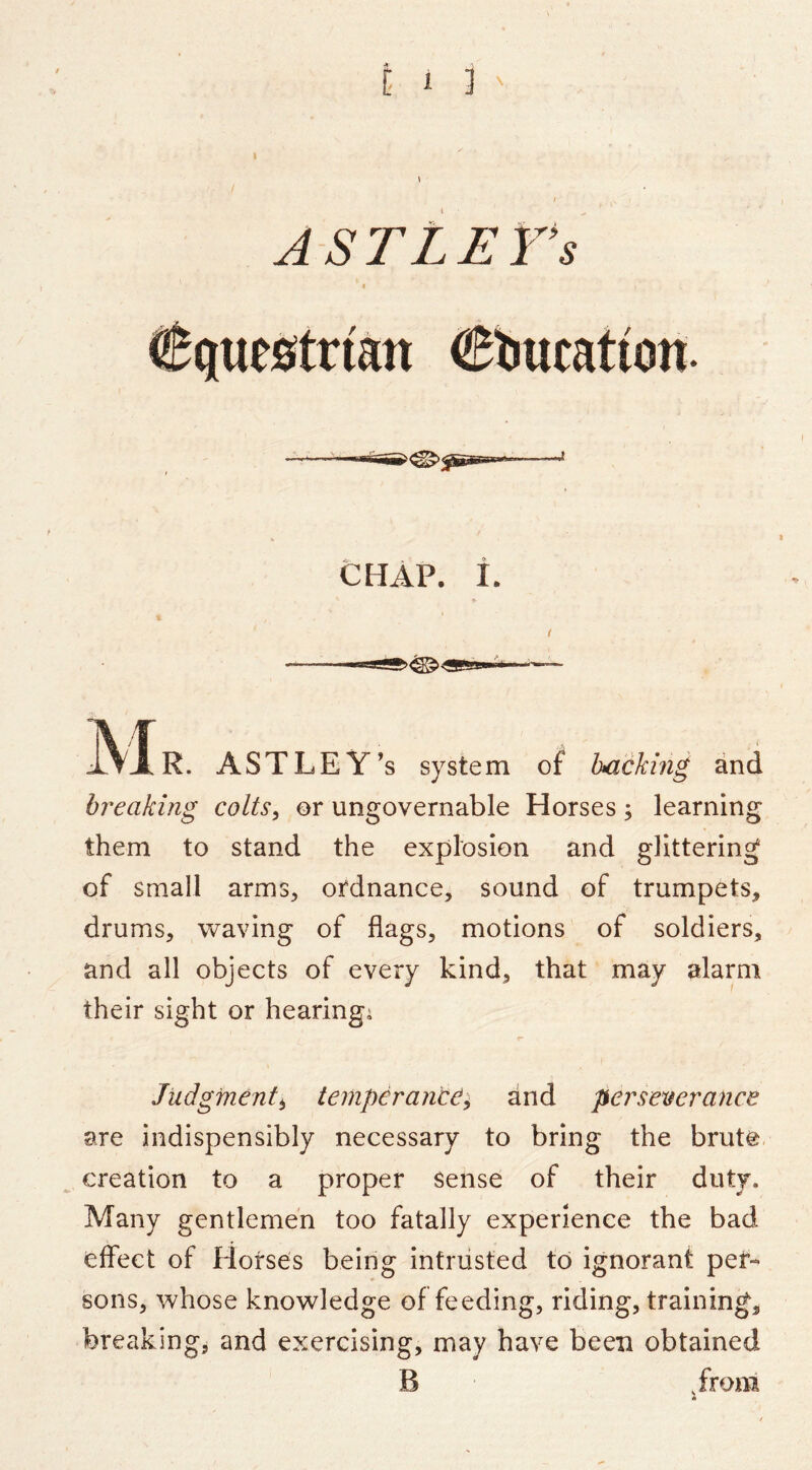 ASTLETs CHAP. i. f M R. ASTLEY’s system of hacking and breaking colts^ or ungovernable Horses; learning them to stand the explosion and glittering of small armS;, ordnance, sound of trumpets, drums, waving of flags, motions of soldiers, and all objects of every kind, that may alarm their sight or hearings Judgment^ temperantd^ hnd persetierance are indispensibly necessary to bring the brute creation to a proper sense of their duty. Many gentlemen too fatally experience the bad effect of Horses being intrusted to ignorant per- sons, whose knowledge of feeding, riding, training, breaking, and exercising, may have been obtained B ,froni