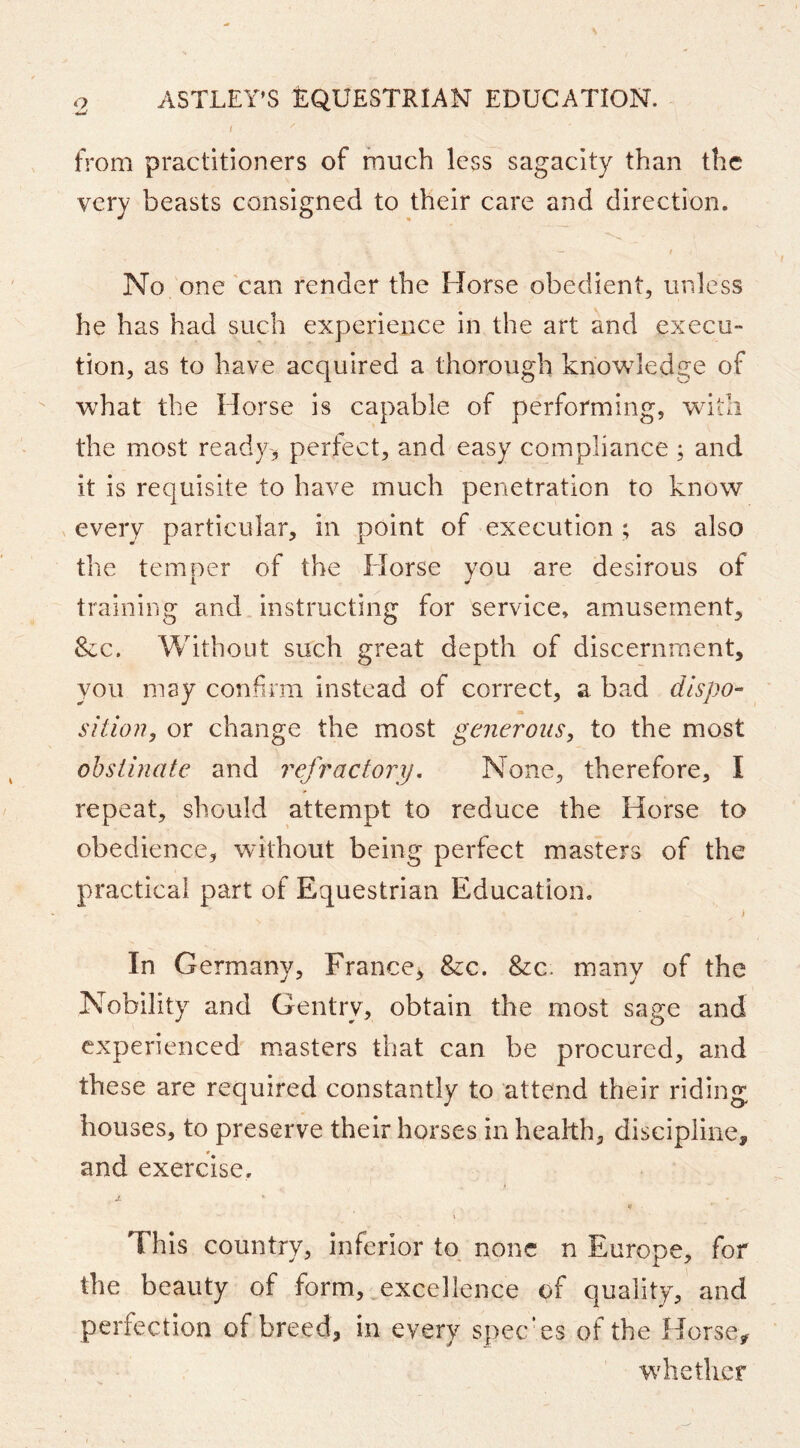 I from practitioners of much less sagacity than the very beasts consigned to their care and direction. No one 'can render the Horse obedient, unless he has had such experience in the art and execu- tion, as to have acquired a thorough knowledge of what the Horse is capable of performing, with the most ready.* perfect, and easy compliance ; and it is requisite to have much penetration to know every particular, in point of execution ; as also the temoer of the Horse vou are desirous of 1 ^ training and instructing for service, amusement, &c. Without such great depth of discernment, you may confirm instead of correct, a bad dispo- sition, or change the most generous, to the most obstinate and refractory. None, therefore, I repeat, should attempt to reduce the Horse to obedience, without being perfect masters of the practical part of Equestrian Education, i In Germany, France, &c. &c. many of the Nobility and Gentry, obtain the most sage and experienced masters that can be procured, and these are required constantly to attend their riding houses, to preserve their horses in health, discipline, and exercise. JL * This country, inferior to, none n Europe, for the beauty of form, excellence of quality, and perfection of breed, in every spee'es of the Horse, whether