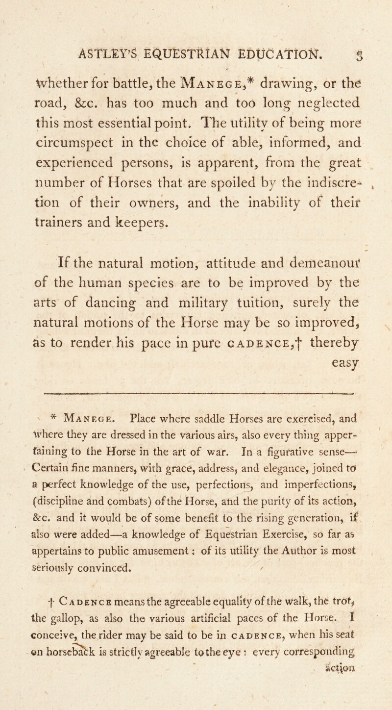 whether for battle^ the Manege^* drawing, or the road, &c. has too much and too long neglected this most essential point. The utility of being more circumspect in the choice of able, informed, and experienced persons, is apparent, from the grea number of Horses that are spoiled by the indiscre- tion of their owners, and the inability of their trainers and keepers. If the natural motion, attitude and demeanout of the human species are to be improved by the arts of dancing and military tuition, surely the natural motions of the Horse may be so improved^ as to render his pace in pure cadence,*!* thereby easy ' * Manege. Place where saddle Horses are exercised, and where they are dressed in the various airs, also every thing apper- taining to the Horse in the art of war. In a figurative sense—’ Certain fine manners, with grace, address^ and elegance, joined td a perfect knowledge of the use, perfections, and imperfections, (discipline and combats) of the Horse, and the purity of its action, &-C. and it would be of some benefit to the rising generation, if also were added—a knowledge of Equestrian Exercise, so far as appertains to public amusement; of its utility the Author is most seriously convinced. ^ f Cadence means the agreeable equality of the walk, the trot, the gallop, as also the various artificial paces of the Horse. I conceive, the rider may be said to be in cadence, when his seat on horseb^k is strictly agreeable to the eye 5 every corresponding act\oii