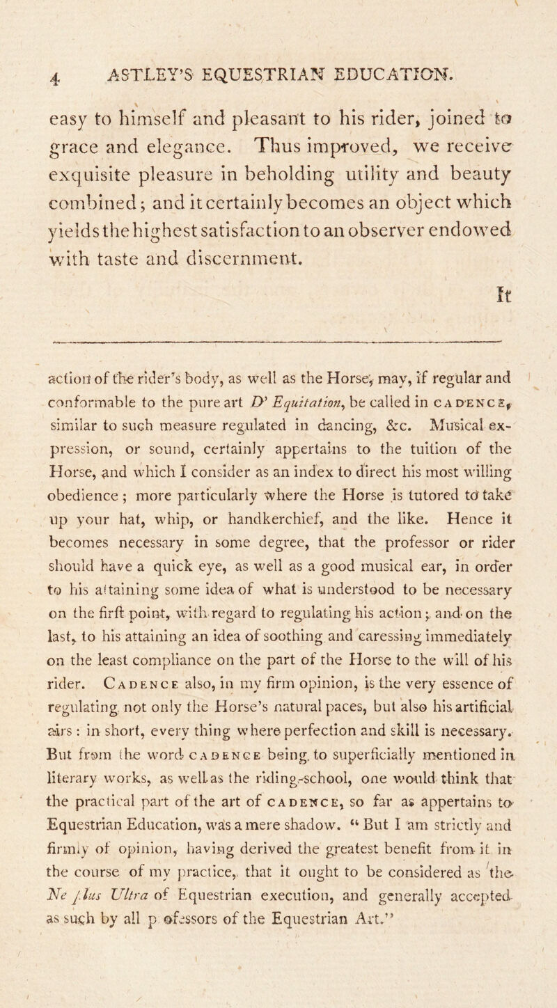 4 ASTLEY’S' EQUESTRIAN EDUCATION. easy to himself and pleasant to his rider, joined to grace and elegance. Thus improved, we receive exquisite pleasure in beholding utility and beauty combined; and it certainly becomes an object which yields the highest satisfaction to an observer endowed with taste and discernment. It action of the rider’^s body, as well as the Horse; may, if regular and conformable to the pure art />’ Equitation^ be called in cadence, similar to such measure regulated in dancing, &c. Musical ex- pression, or sound, certainly appertains to the tuition of the Horse, and which I consider as an index to direct his most willing obedience ; more particularly where the Horse is tutored tutak^ up your hat, whip, or handkerchief, and the like. Hence it becomes necessary in some degree, that the professor or rider should have a quick eye, as well as a good musical ear, in order to his attaining some idea of what is understood to be necessary on the firfi point, with regard to regulating his action; and*on the last, to his attaining an idea of soothing and caressing immediately on the least compliance on the part of the Horse to the will of his rider. Cadence also, in my firm opinion, is the very essence of regulating, not only the Horse’s natural paces, but also his artificial airs: in short, every thing where perfection and skill is necessary. But from the word cadence being,to superficially mentioned In. literary works, as well as the rkling.-school, one would think that' the practical part of the art of cadence, so far as appertains to Equestrian Education, wa!s a mere shadow. “ But I am strictly and firmly of opinion, having derived the greatest benefit from-It in the course of my practice,, that it ought to be considered as ^the- Ele J.lus Ultra of B^questrian execution, and generally accepted- as such by all p ofessors of the Equestrian Art.” f /