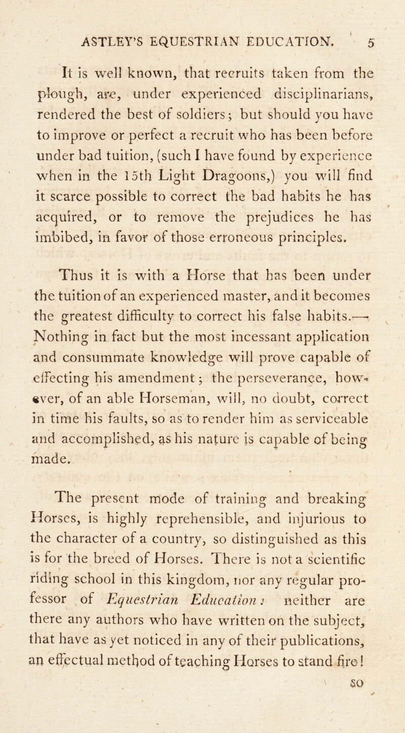 t It is well known, that recruits taken from the plough, are, under experienced disciplinarians, rendered the best of soldiers; but should you have to improve or perfect a recruit who has been before under bad tuition, (such I have found by experience when in the 15th Light Dragoons,) you will find it scarce possible to correct the bad habits he has acquired, or to remove the prejudices he has imbibed, in favor of those erroneous principles. Thus it is with a Horse that has been under the tuition of an experienced master, and it becomes the greatest difficulty to correct his false habits.—- ^ Nothing in fact but the most incessant application and consummate knowledge will prove capable of effecting his amendment; the perseverance, how-^ «ver, of an able Horseman, will, no doubt, correct I in time his faults, so as to render him as serviceable and accomplished, as his nature is capable of being made. \ The present rriode of training and breaking Horses, is highly reprehensible, and injurious to the character of a country, so distinguished as this is for the breed of Horses. I here is not a scientific riding school in this kingdom, nor any regular pro- fessor ^ of Equestriaii Education :■ neither are there any authors who have written on the subject, that have as yet noticed in any of their publications, an effectual method of teaching Horses to stand fi.re! so
