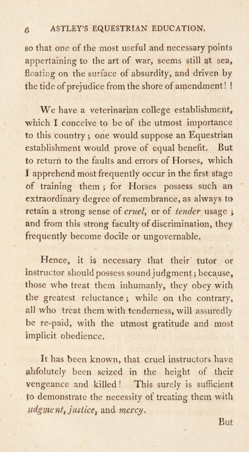 SO that one of the most useful and necessary points appertaining to the art of war, seems still at sea, floating on the surface of absurdity, and driven by the tide of prejudice from the shore of amendment! ! We have a veterinarian college establishment, which I conceive to be of the utmost importance to this country; one would suppose an Equestrian establishment would prove of equal benefit. But to return to the faults and errors of Horses, which I apprehend most frequently occur in the first stage of training them ; for Horses possess such an extraordinary degree of remembrance, as always to retain a strong sense of cruel, or of tender usage i and from this strong faculty of discrimination, they frequently become docile or ungovernable. Hence, it is necessary that their' tutor or instructor should possess sound judgment; because, those who treat them inhumanly, they obey with the greatest reluctance; while on the contrary, all who treat them with tenderness, will assuredly be re-paid, with the utmost gratitude and most implicit obedience. It has been known, that cruel instructors have abfolutely been seized in the height of their vengeance and killed! This surely is sufficient to demonstrate the necessity of treating them with udgment^ justice:^ and mercy, But