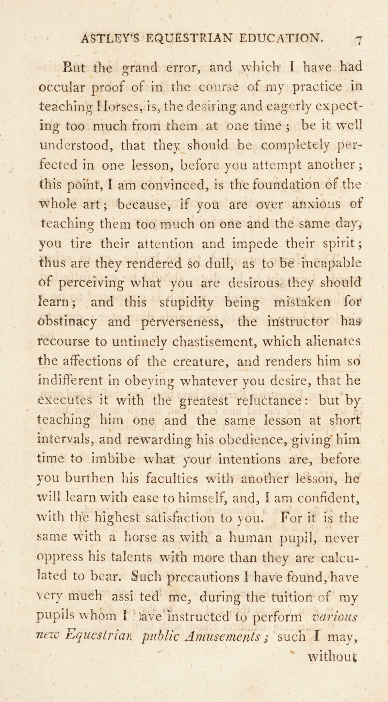 But the irrancl error, and which I have had occular proof of in the course of my practice in teaching Horses, is, the desiring and eagerly expect- ing too much from them at one time ; be it well understood, that they should be completely per- fected in one lesson, before you attempt another; this point, I am convinced, is the foundation of the whole art; because, if you are over anxious of teaching them too much on one and the same day, you tire their attention and impede their spirit; thus are they tendered so dull, as to be incapable of perceiving what you are desirous^ they should learn; and this stupidity being mistaken for obstinacy and perverseness, the instructor has recourse to untimely chastisement, which alienates the affections of the creature, and renders him so indifferent in obeying whatever you desire, that he executes it wdth the greatest reluctance: but by teaching him one and the same lesson at short t intervals, and rewarding his obedience, giving* him time to imbibe what your intentions are, before you burthen his faculties wdth another lesson, he will learn with ease to himself, and, I am confident, with thb highest satisfaction to you. For it is the same wdth a horse as with a human pupil, never oppress his talents with more than they are calcu- lated to bear. Such precautions 1 have found, have very much assi ted me^ during the tuition of ray pupils wdiom I ' lave* instructed to perform various iiezv hquestrian public Amusements; such I may, without;
