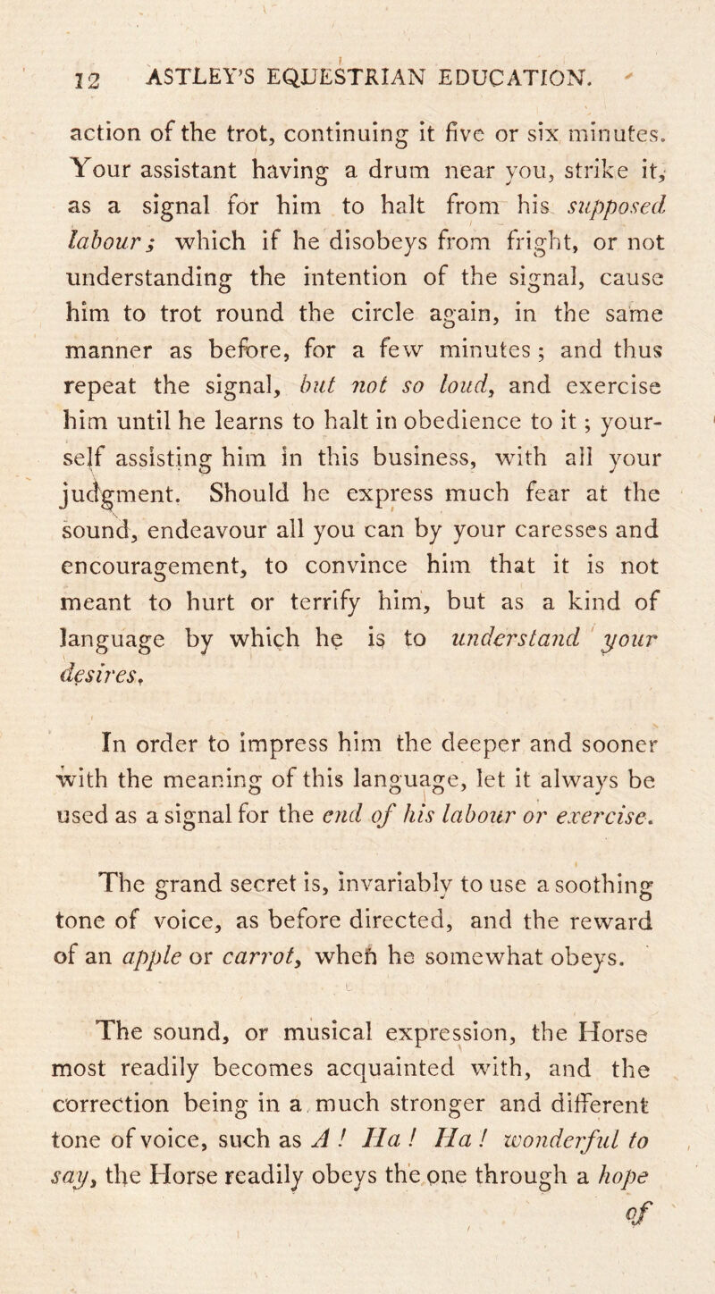 action of the trot, continuing it five or six minutes. Your assistant having a drum near you, strike it, as a signal for him to halt from his supposed labour; which if he disobeys from fright, or not understanding the intention of the signal, cause him to trot round the circle again, in the same manner as before, for a few minutes; and thus repeat the signal, hut not so loud, and exercise him until he learns to halt in obedience to it; your- self assisting him in this business, with all your juci'gment. Should he express much fear at the sound, endeavour all you can by your caresses and encouragement, to convince him that it is not meant to hurt or terrify him, but as a kind of language by which he is to understand ‘your desires. In order to impress him the deeper and sooner ■with the meaning of this language, let it always be used as a signal for the end of his labour or exercise. The grand secret is, invariably to use a soothing tone of voice, as before directed, and the reward of an apple or carrot, wheft he somewhat obeys. The sound, or musical expression, the Horse most readily becomes acquainted with, and the correction being in a much stronger and different tone of voice, such as A / Ha ! Ha I wonderful to say, the Horse readily obeys the one through a hope of