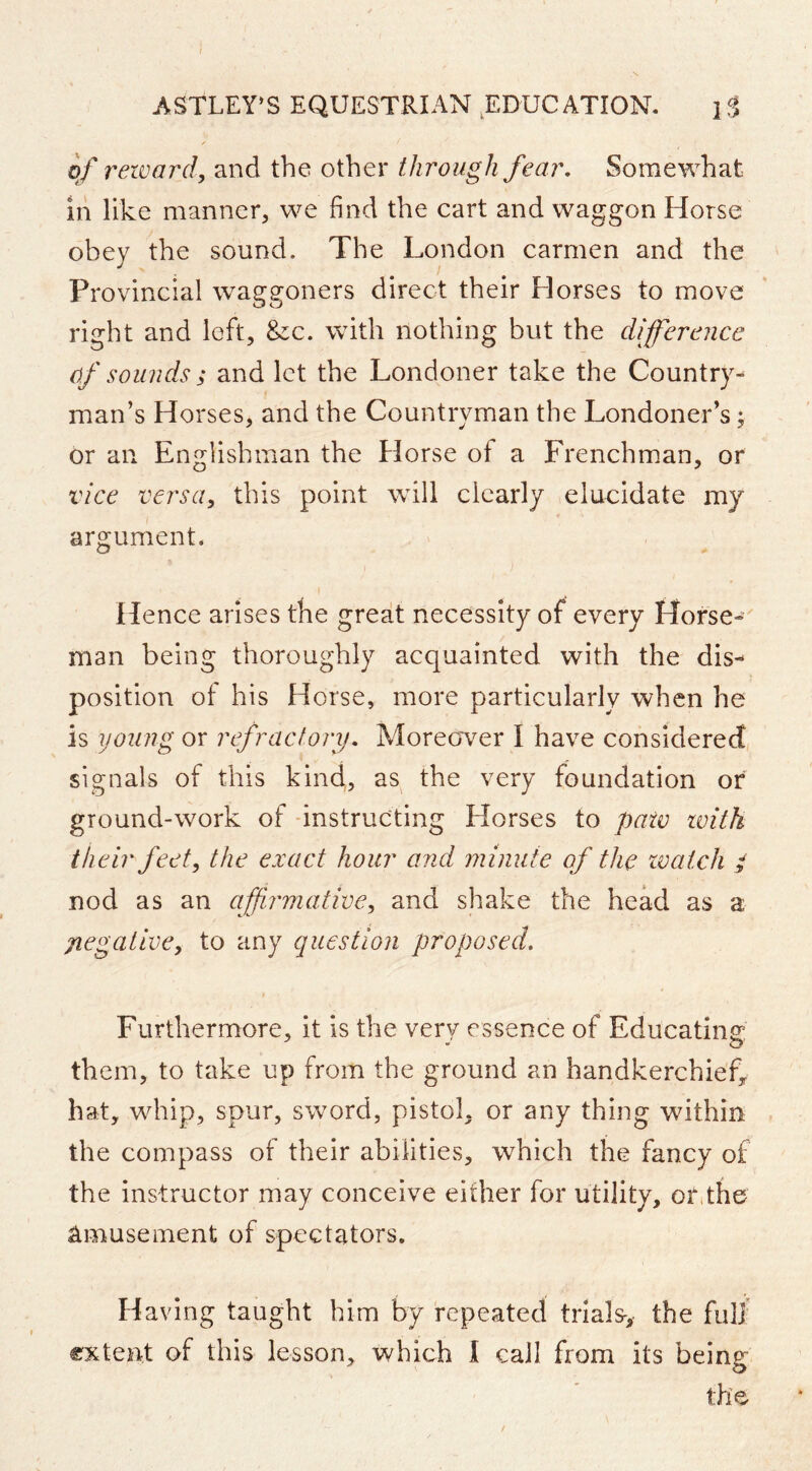 of reward, and the other tdirough fear. Somewhat ih like manner, we find the cart and waggon Horse obey the sound. The London carmen and the Provincial waggoners direct their Horses to move right and left, &:c. with nothing but the difference of sounds ; and let the Londoner take the Country- man’s Horses, and the Countryman the Londoner’s; or an Englishman the Horse of a Frenchman, or vice versa, this point will clearly elucidate my argument. Hence arises the great necessity of every Horse-' man being thoroughly acquainted with the dis- position of his Horse, more particularly when he is young or refractory. Moreov^er I have considered signals of this kind, as the very foundation or ground-work of -instructing Horses to paw with their feet, the exact hour and minute of the watch / nod as an affirmative, and shake the head as a jiegative, to any question proposed. Furthermore, it is the very essence of Educating them, to take up from the ground an handkerchief^ hat, whip, spur, sword, pistol, or any thing within the compass of their abilities, which the fancy of the instructor may conceive either for utility, or,the Amusement of spectators. Having taught him by repeated trials-, the full' extent of this lesson, which I call from its being the