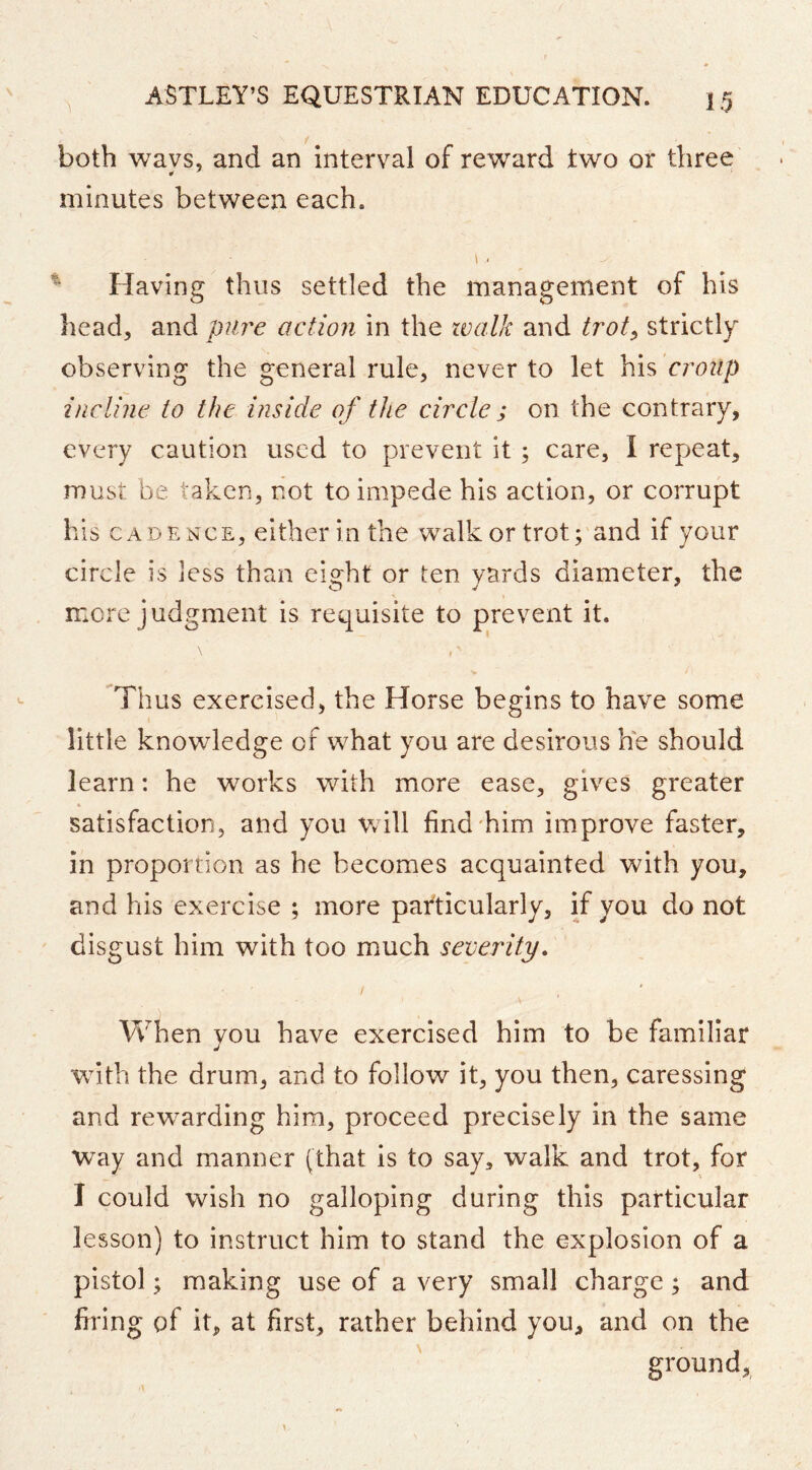 both wavs, and an interval of reward two or three # * minutes between each. \ ■ Having thus settled the management of his head, and pure action in the walk and trot^ strictly observing the general rule, never to let his croup incline to the inside of the circle ; on the contrary, every caution used to prevent it; care, I repeat, must be taken, not to impede his action, or corrupt his CADENCE, either in the walk or trot; and if your circle is less than eight or ten yards diameter, the more judgment is requisite to p>revent it. Thus exercised, the Horse begins to have some little knowledge of what you are desirous he should learn: he works with more ease, gives greater satisfaction, and you v/ill find'him improve faster, in proportion as he becomes acquainted with you, and his exercise ; more particularly, if you do not disgust him with too much severity. When you have exercised him to be familiar with the drum, and to follow it, you then, caressing and rewarding him, proceed precisely in the same Way and manner (that is to say, walk and trot, for I could wish no galloping during this particular lesson) to instruct him to stand the explosion of a pistol; making use of a very small charge; and firing of it, at first, rather behind you, and on the ground,